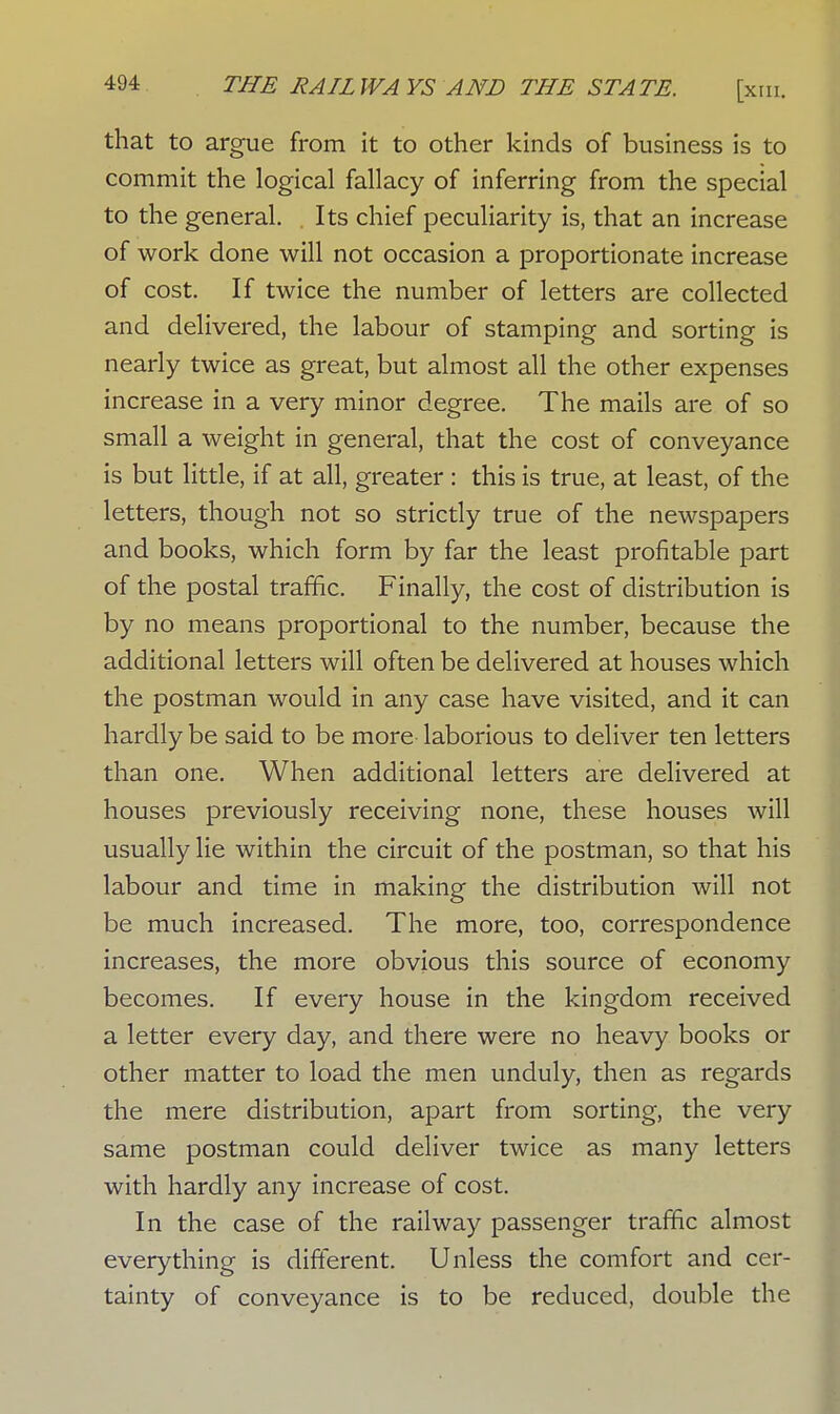 that to argue from it to other kinds of business is to commit the logical fallacy of inferring from the special to the general. Its chief peculiarity is, that an increase of work done will not occasion a proportionate increase of cost. If twice the number of letters are collected and delivered, the labour of stamping and sorting is nearly twice as great, but almost all the other expenses increase in a very minor degree. The mails are of so small a weight in general, that the cost of conveyance is but little, if at all, greater : this is true, at least, of the letters, though not so strictly true of the newspapers and books, which form by far the least profitable part of the postal traffic. Finally, the cost of distribution is by no means proportional to the number, because the additional letters will often be delivered at houses which the postman would in any case have visited, and it can hardly be said to be more laborious to deliver ten letters than one. When additional letters are delivered at houses previously receiving none, these houses will usually lie within the circuit of the postman, so that his labour and time in making the distribution will not be much increased. The more, too, correspondence increases, the more obvious this source of economy becomes. If every house in the kingdom received a letter every day, and there were no heavy books or other matter to load the men unduly, then as regards the mere distribution, apart from sorting, the very same postman could deliver twice as many letters with hardly any increase of cost. In the case of the railway passenger traffic almost everything is different. Unless the comfort and cer- tainty of conveyance is to be reduced, double the