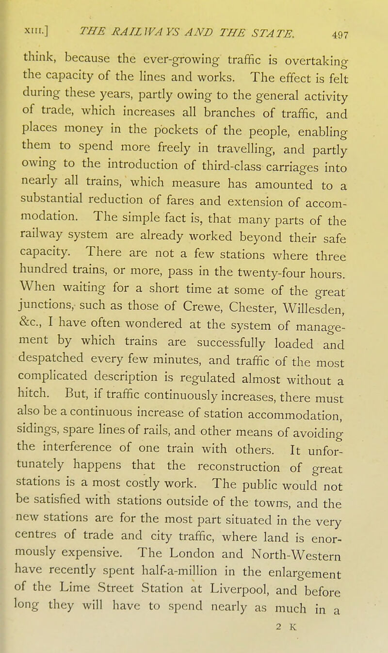 think, because the ever-growing traffic is overtaking the capacity of the lines and works. The effect is felt during these years, partly owing to the general activity of trade, which increases all branches of traffic, and places money in the pockets of the people, enabling them to spend more freely in travelling, and partly owing to the introduction of third-class carriages into nearly all trains, which measure has amounted to a substantial reduction of fares and extension of accom- modation. The simple fact is, that many parts of the railway system are already worked beyond their safe capacity. There are not a few stations where three hundred trains, or more, pass in the twenty-four hours. When waiting for a short time at some of the great junctions,' such as those of Crewe, Chester, Willesden, &c, I have often wondered at the system of manage- ment by which trains are successfully loaded and despatched every few minutes, and traffic of the most complicated description is regulated almost without a hitch. But, if traffic continuously increases, there must also be a continuous increase of station accommodation, sidings, spare lines of rails, and other means of avoiding the interference of one train with others. It unfor- tunately happens that the reconstruction of great stations is a most costly work. The public would not be satisfied with stations outside of the towns, and the new stations are for the most part situated in the very centres of trade and city traffic, where land is enor- mously expensive. The London and North-Western have recently spent half-a-million in the enlargement of the Lime Street Station at Liverpool, and before long they will have to spend nearly as much in a