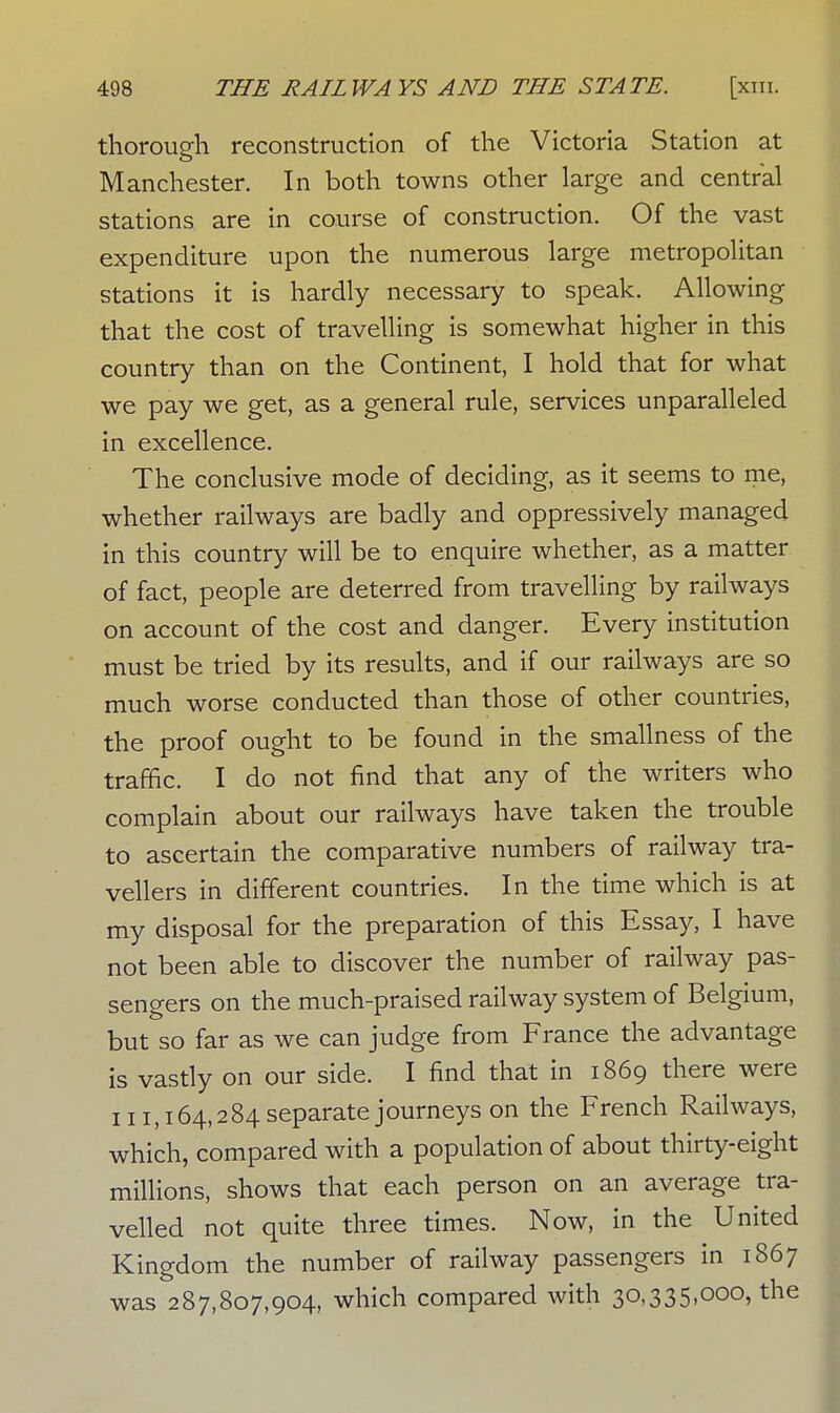 thorough reconstruction of the Victoria Station at Manchester. In both towns other large and central stations are in course of construction. Of the vast expenditure upon the numerous large metropolitan stations it is hardly necessary to speak. Allowing that the cost of travelling is somewhat higher in this country than on the Continent, I hold that for what we pay we get, as a general rule, services unparalleled in excellence. The conclusive mode of deciding, as it seems to me, whether railways are badly and oppressively managed in this country will be to enquire whether, as a matter of fact, people are deterred from travelling by railways on account of the cost and danger. Every institution must be tried by its results, and if our railways are so much worse conducted than those of other countries, the proof ought to be found in the smallness of the traffic. I do not find that any of the writers who complain about our railways have taken the trouble to ascertain the comparative numbers of railway tra- vellers in different countries. In the time which is at my disposal for the preparation of this Essay, I have not been able to discover the number of railway pas- sengers on the much-praised railway system of Belgium, but so far as we can judge from France the advantage is vastly on our side. I find that in 1869 there were 111,164,284 separate journeys on the French Railways, which, compared with a population of about thirty-eight millions, shows that each person on an average tra- velled not quite three times. Now, in the United Kingdom the number of railway passengers in 1867 was 287,807,904, which compared with 30,335,000, the