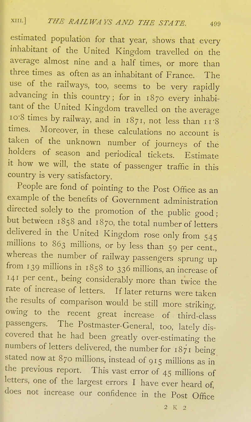 estimated population for that year, shows that every inhabitant of the United Kingdom travelled on the average almost nine and a half times, or more than three times as often as an inhabitant of France. The use of the railways, too, seems to be very rapidly advancing in this country; for in 1870 every inhabi- tant of the United Kingdom travelled on the average io-8 times by railway, and in 1871, not less than irS times. Moreover, in these calculations no account is taken of the unknown number of journeys of the holders of season and periodical tickets. Estimate it how we will, the state of passenger traffic in this country is very satisfactory. People are fond of pointing to the Post Office as an example of the benefits of Government administration directed solely to the promotion of the .public good ; but between 1858 and 1870, the total number of letters delivered in the United Kingdom rose only from 545 millions to 863 millions, or by less than 59 per cent, whereas the number of railway passengers sprung up from 139 millions in 1858 to 336 millions, an increase of 141 per cent., being considerably more than twice the rate of increase of letters. If later returns were taken the results of comparison would be still more striking, owing to the recent great increase of third-class passengers. The Postmaster-General, too, lately dis- covered that he had been greatly over-estimating the numbers of letters delivered, the number for 1871 being stated now at 870 millions, instead of 915 millions as in the previous report. This vast error of 45 millions of letters, one of the largest errors I have ever heard of, does not increase our confidence in the Post Office 2 K 2