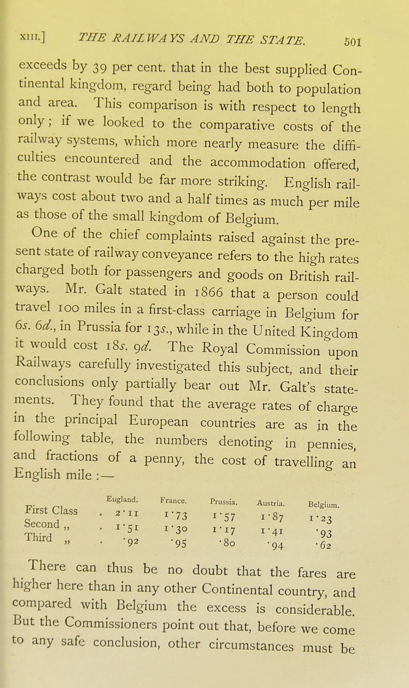 exceeds by 39 per cent, that in the best supplied Con- tinental kingdom, regard being had both to population and area. This comparison is with respect to length only; if we looked to the comparative costs of the railway systems, which more nearly measure the diffi- culties encountered and the accommodation offered, the contrast would be far more striking. English rail- ways cost about two and a half times as much per mile as those of the small kingdom of Belgium. One of the chief complaints raised against the pre- sent state of railway conveyance refers to the high rates charged both for passengers and goods on British rail- ways. Mr. Gait stated in 1866 that a person could travel 100 miles in a first-class carriage in Belgium for 6s. 6d., in Prussia for 13*., while in the United Kingdom it would cost iSs. gd. The Royal Commission upon Railways carefully investigated this subject, and their conclusions only partially bear out Mr. Gait's state- ments. They found that the average rates of charge in the principal European countries are as in the following table, the numbers denoting in pennies, and fractions of a penny, the cost of travelling an English mile :— England. France. Prussia. Austria. Belgium. First Class . a-n 1-73 x-57 ^ Second,, . X.SI ,.3, 3 Thlrd » • *9» -95 -8o -94 el There can thus be no doubt that the fares are higher here than in any other Continental country, and compared with Belgium the excess is considerable. But the Commissioners point out that, before we come to any safe conclusion, other circumstances must be