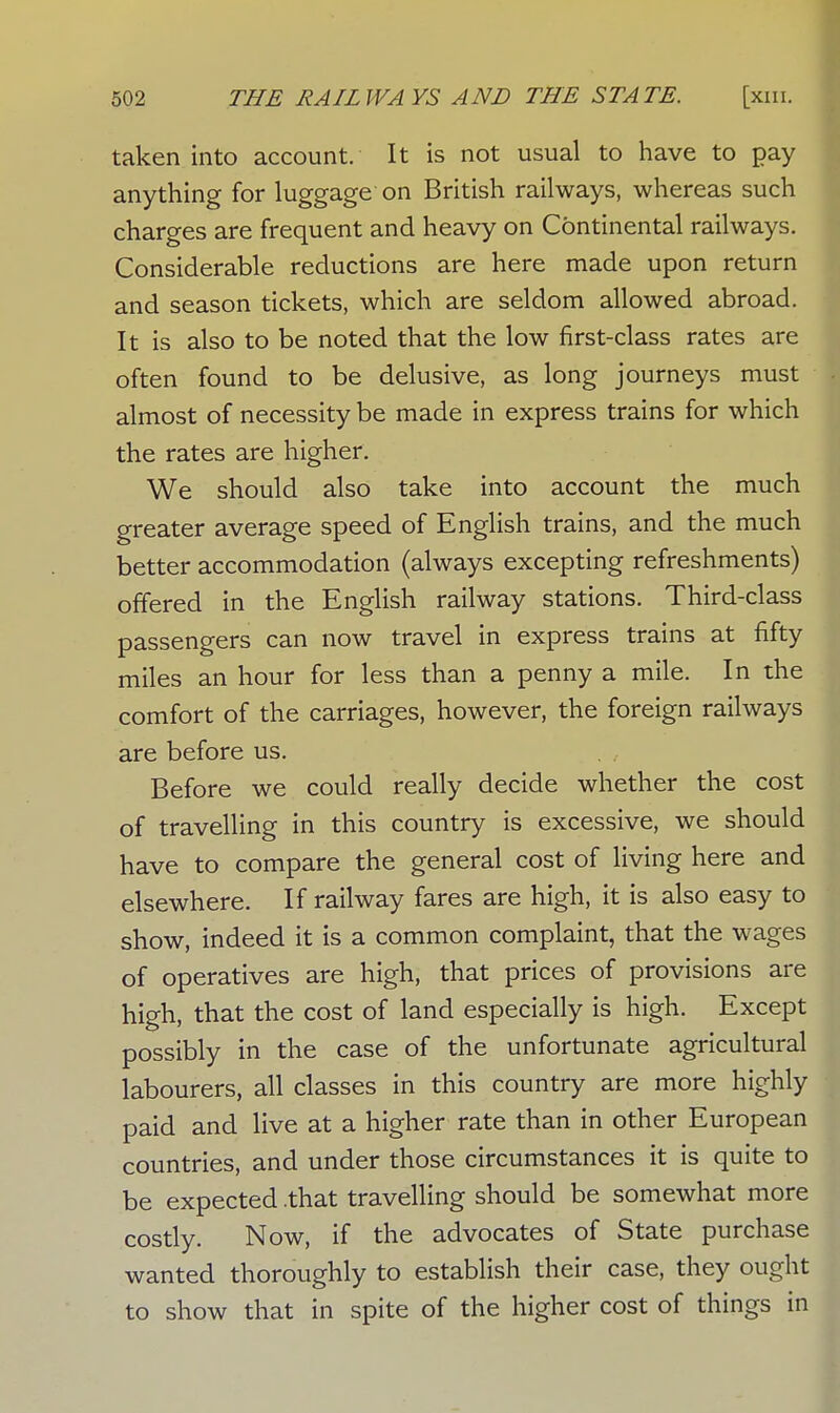 taken into account. It is not usual to have to pay anything for luggage on British railways, whereas such charges are frequent and heavy on Continental railways. Considerable reductions are here made upon return and season tickets, which are seldom allowed abroad. It is also to be noted that the low first-class rates are often found to be delusive, as long journeys must almost of necessity be made in express trains for which the rates are higher. We should also take into account the much greater average speed of English trains, and the much better accommodation (always excepting refreshments) offered in the English railway stations. Third-class passengers can now travel in express trains at fifty miles an hour for less than a penny a mile. In the comfort of the carriages, however, the foreign railways are before us. Before we could really decide whether the cost of travelling in this country is excessive, we should have to compare the general cost of living here and elsewhere. If railway fares are high, it is also easy to show, indeed it is a common complaint, that the wages of operatives are high, that prices of provisions are high, that the cost of land especially is high. Except possibly in the case of the unfortunate agricultural labourers, all classes in this country are more highly paid and live at a higher rate than in other European countries, and under those circumstances it is quite to be expected .that travelling should be somewhat more costly. Now, if the advocates of State purchase wanted thoroughly to establish their case, they ought to show that in spite of the higher cost of things in
