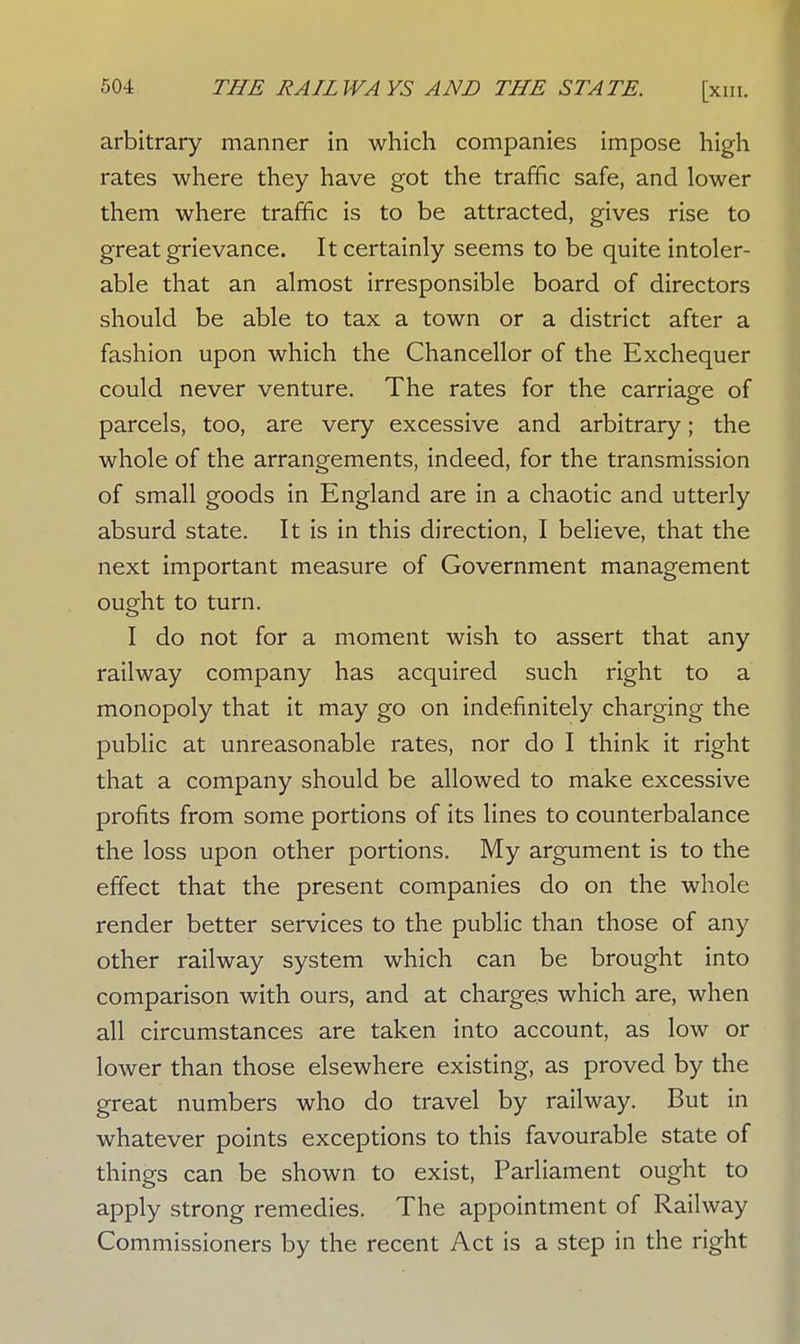 arbitrary manner in which companies impose high rates where they have got the traffic safe, and lower them where traffic is to be attracted, gives rise to great grievance. It certainly seems to be quite intoler- able that an almost irresponsible board of directors should be able to tax a town or a district after a fashion upon which the Chancellor of the Exchequer could never venture. The rates for the carriage of parcels, too, are very excessive and arbitrary; the whole of the arrangements, indeed, for the transmission of small goods in England are in a chaotic and utterly absurd state. It is in this direction, I believe, that the next important measure of Government management ought to turn. I do not for a moment wish to assert that any railway company has acquired such right to a monopoly that it may go on indefinitely charging the public at unreasonable rates, nor do I think it right that a company should be allowed to make excessive profits from some portions of its lines to counterbalance the loss upon other portions. My argument is to the effect that the present companies do on the whole render better services to the public than those of any other railway system which can be brought into comparison with ours, and at charges which are, when all circumstances are taken into account, as low or lower than those elsewhere existing, as proved by the great numbers who do travel by railway. But in whatever points exceptions to this favourable state of things can be shown to exist, Parliament ought to apply strong remedies. The appointment of Railway Commissioners by the recent Act is a step in the right