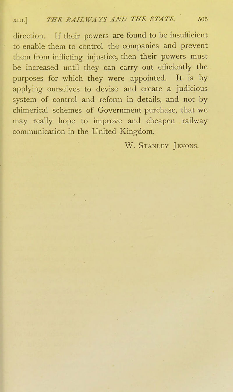 direction. If their powers are found to be insufficient to enable them to control the companies and prevent them from inflicting injustice, then their powers must be increased until they can carry out efficiently the purposes for which they were appointed. It is by applying ourselves to devise and create a judicious system of control and reform in details, and not by chimerical schemes of Government purchase, that we may really hope to improve and cheapen railway communication in the United Kingdom. W. Stanley Jevons.