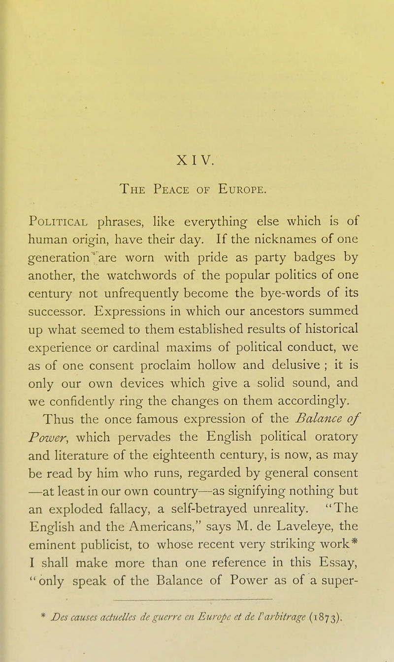 XIV. The Peace of Europe. Political phrases, like everything else which is of human origin, have their day. If the nicknames of one generationa are worn with pride as party badges by another, the watchwords of the popular politics of one century not unfrequently become the bye-words of its successor. Expressions in which our ancestors summed up what seemed to them established results of historical experience or cardinal maxims of political conduct, we as of one consent proclaim hollow and delusive ; it is only our own devices which give a solid sound, and we confidently ring the changes on them accordingly. Thus the once famous expression of the Balance of Power, which pervades the English political oratory and literature of the eighteenth century, is now, as may be read by him who runs, regarded by general consent —at least in our own country—as signifying nothing but an exploded fallacy, a self-betrayed unreality. The English and the Americans, says M. de Laveleye, the eminent publicist, to whose recent very striking work* I shall make more than one reference in this Essay, only speak of the Balance of Power as of a super- Des causes aduellcs de guerre en Europe ct de rarbitrage (1873).
