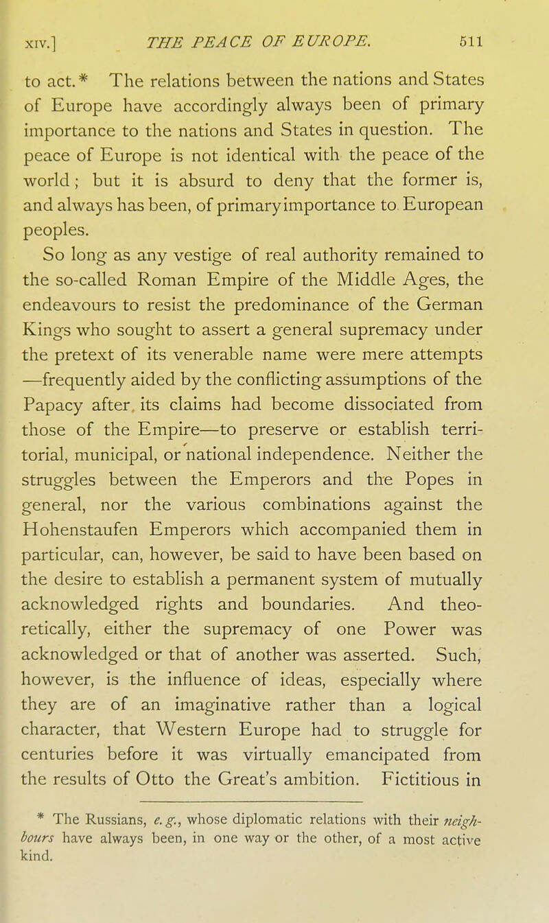 to act. * The relations between the nations and States of Europe have accordingly always been of primary importance to the nations and States in question. The peace of Europe is not identical with the peace of the world ; but it is absurd to deny that the former is, and always has been, of primary importance to European peoples. So long as any vestige of real authority remained to the so-called Roman Empire of the Middle Ages, the endeavours to resist the predominance of the German Kings who sought to assert a general supremacy under the pretext of its venerable name were mere attempts —frequently aided by the conflicting assumptions of the Papacy after, its claims had become dissociated from those of the Empire—to preserve or establish terri- torial, municipal, or national independence. Neither the struggles between the Emperors and the Popes in general, nor the various combinations against the Hohenstaufen Emperors which accompanied them in particular, can, however, be said to have been based on the desire to establish a permanent system of mutually acknowledged rights and boundaries. And theo- retically, either the supremacy of one Power was acknowledged or that of another was asserted. Such, however, is the influence of ideas, especially where they are of an imaginative rather than a logical character, that Western Europe had to struggle for centuries before it was virtually emancipated from the results of Otto the Great's ambition. Fictitious in * The Russians, e.g., whose diplomatic relations with their 7ieigh- bours have always been, in one way or the other, of a most active kind.