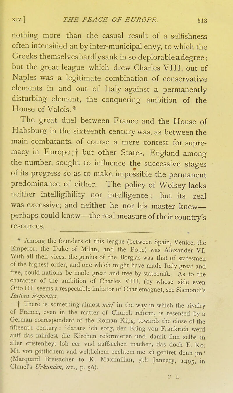 nothing more than the casual result of a selfishness often intensified an by inter-municipal envy, to which the Greeks themselves hardly sank in so deplorable a degree; but the great league which drew Charles VIII. out of Naples was a legitimate combination of conservative elements in and out of Italy against a permanently disturbing element, the conquering ambition of the House of Valois.* The great duel between France and the House of Habsburg in the sixteenth century was, as between the main combatants, of course a mere contest for supre- macy in Europe;f but otner States, England among the number, sought to influence the successive stages of its progress so as to make impossible the permanent predominance of either. The policy of Wolsey lacks neither intelligibility nor intelligence; but its zeal was excessive, and neither he nor his master knew perhaps could know—the real measure of their country's resources. * Among the founders of this league (between Spain, Venice, the Emperor, the Duke of Milan, and the Pope) was Alexander VI. With all their vices, the genius of the Borgias was that of statesmen of the highest order, and one which might have made Italy great and free, could nations be made great and free by statecraft. As to the character of the ambition of Charles VIII. (by whose side even Otto III. seems a respectable imitator of Charlemagne), see Sismondi's Italian Republics. t There is something almost naif in the way in which the rivalry of France, even in the matter of Church reform, is resented by a German correspondent of the Roman King, towards the close of the fifteenth century: ' daraus ich sorg, der Kiing von Frankrich werd auff das mindest die Kirchen reformieren und damit ihm selbs in aller cristenheyt lob eer vnd auffseehen machen, das doch E. Ko. Mt. von gottlichem vnd weltlichem rechtem me zu gefiiret denn jm ' (Marquard Breisacher to K. Maximilian, 5th January, 1495, 111 Chmel's Urkunden, &c, p. 56). 2 L