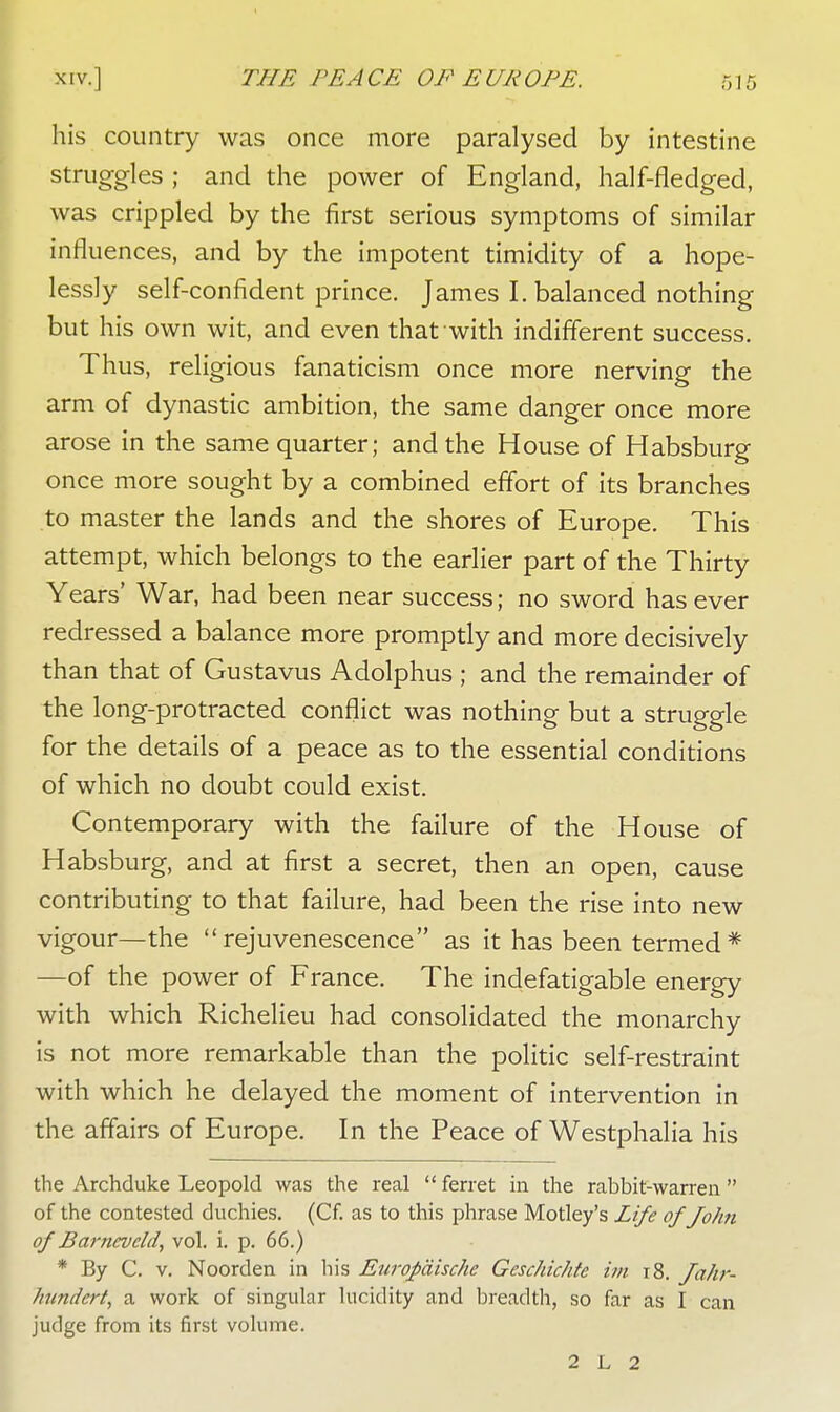 his country was once more paralysed by intestine struggles ; and the power of England, half-fledged, was crippled by the first serious symptoms of similar influences, and by the impotent timidity of a hope- lessly self-confident prince. James I. balanced nothing but his own wit, and even that with indifferent success. Thus, religious fanaticism once more nerving the arm of dynastic ambition, the same danger once more arose in the same quarter; and the House of Habsburg once more sought by a combined effort of its branches to master the lands and the shores of Europe. This attempt, which belongs to the earlier part of the Thirty Years' War, had been near success; no sword has ever redressed a balance more promptly and more decisively than that of Gustavus Adolphus ; and the remainder of the long-protracted conflict was nothing but a struggle for the details of a peace as to the essential conditions of which no doubt could exist. Contemporary with the failure of the House of Habsburg, and at first a secret, then an open, cause contributing to that failure, had been the rise into new vigour—the rejuvenescence as it has been termed* —of the power of France. The indefatigable energy with which Richelieu had consolidated the monarchy is not more remarkable than the politic self-restraint with which he delayed the moment of intervention in the affairs of Europe. In the Peace of Westphalia his the Archduke Leopold was the real ferret in the rabbit-warren of the contested duchies. (Cf. as to this phrase Motley's Life ofJohn of Barncvcld, vol. i. p. 66.) * By C. v. Noorden in his Europdische Geschichtc im t8. fahr- /inndert, a work of singular lucidity and breadth, so far as I can judge from its first volume. 2 L 2