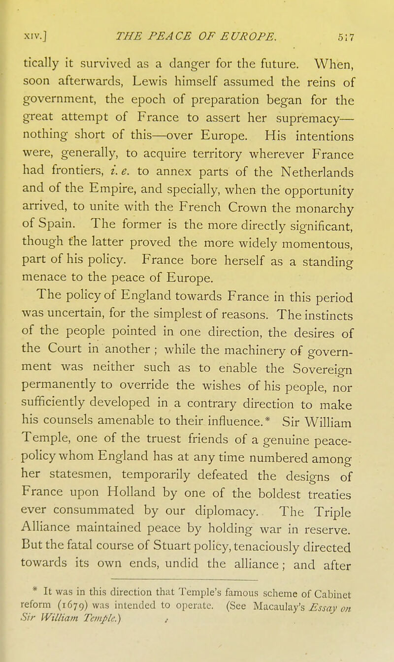 tically it survived as a danger for the future. When, soon afterwards, Lewis himself assumed the reins of government, the epoch of preparation began for the great attempt of France to assert her supremacy— nothing short of this—over Europe. His intentions were, generally, to acquire territory wherever France had frontiers, i.e. to annex parts of the Netherlands and of the Empire, and specially, when the opportunity arrived, to unite with the French Crown the monarchy of Spain. The former is the more directly significant, though the latter proved the more widely momentous, part of his policy. France bore herself as a standing menace to the peace of Europe. The policy of England towards France in this period was uncertain, for the simplest of reasons. The instincts of the people pointed in one direction, the desires of the Court in another ; while the machinery of govern- ment was neither such as to enable the Sovereign permanently to override the wishes of his people, nor sufficiently developed in a contrary direction to make his counsels amenable to their influence.* Sir William Temple, one of the truest friends of a genuine peace- policy whom England has at any time numbered among her statesmen, temporarily defeated the designs of France upon Holland by one of the boldest treaties ever consummated by our diplomacy. The Triple Alliance maintained peace by holding war in reserve. But the fatal course of Stuart policy, tenaciously directed towards its own ends, undid the alliance; and after * It was in this direction that Temple's famous scheme of Cabinet reform (1679) was intended to operate. (See Macaulay's Essay on Sir William Temple.) ,