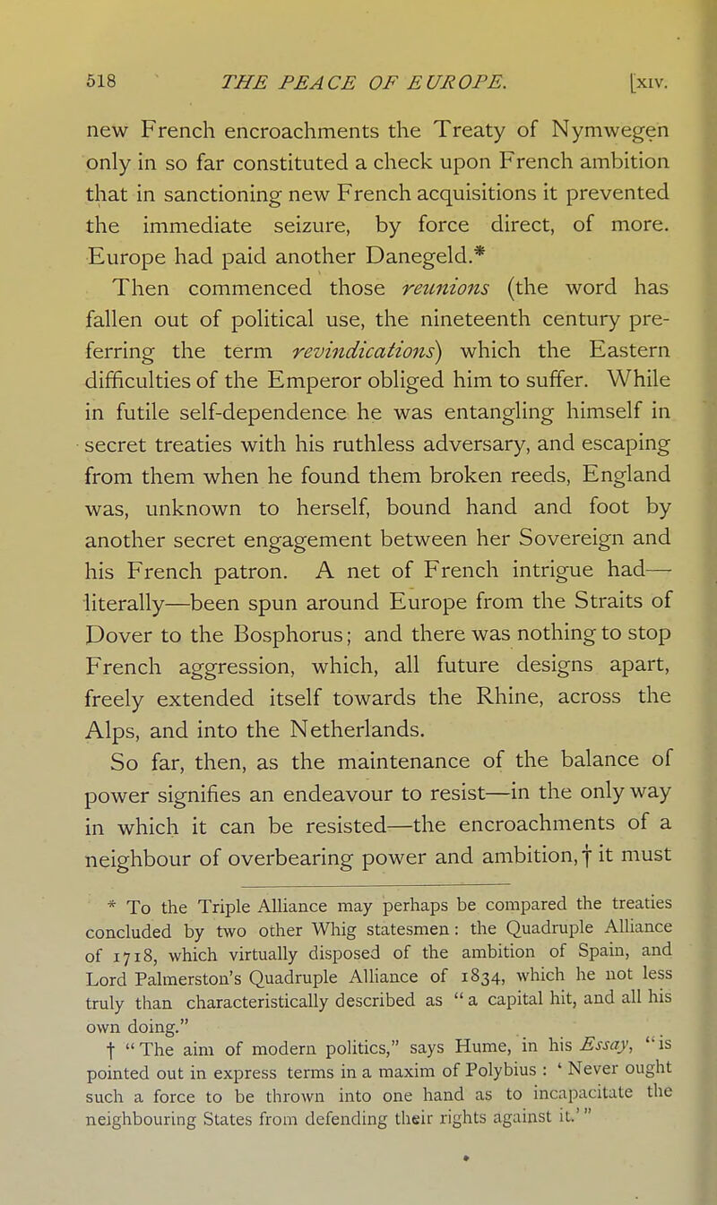 new French encroachments the Treaty of Nymwegen only in so far constituted a check upon French ambition that in sanctioning new French acquisitions it prevented the immediate seizure, by force direct, of more. Europe had paid another Danegeld.* Then commenced those reunions (the word has fallen out of political use, the nineteenth century pre- ferring the term revindications) which the Eastern difficulties of the Emperor obliged him to suffer. While in futile self-dependence he was entangling himself in secret treaties with his ruthless adversary, and escaping from them when he found them broken reeds, England was, unknown to herself, bound hand and foot by another secret engagement between her Sovereign and his French patron. A net of French intrigue had—• literally—been spun around Europe from the Straits of Pover to the Bosphorus; and there was nothing to stop French aggression, which, all future designs apart, freely extended itself towards the Rhine, across the Alps, and into the Netherlands. So far, then, as the maintenance of the balance of power signifies an endeavour to resist—in the only way in which it can be resisted—the encroachments of a neighbour of overbearing power and ambition, f it must * To the Triple Alliance may perhaps be compared the treaties concluded by two other Whig statesmen: the Quadruple Alliance of 1718, which virtually disposed of the ambition of Spain, and Lord Palmerston's Quadruple Alliance of 1834, which he not less truly than characteristically described as a capital hit, and all his own doing. t The aim of modern politics, says Hume, in his Essay, is pointed out in express terms in a maxim of Polybius : ' Never ought such a force to be thrown into one hand as to incapacitate the neighbouring States from defending their rights against it.'