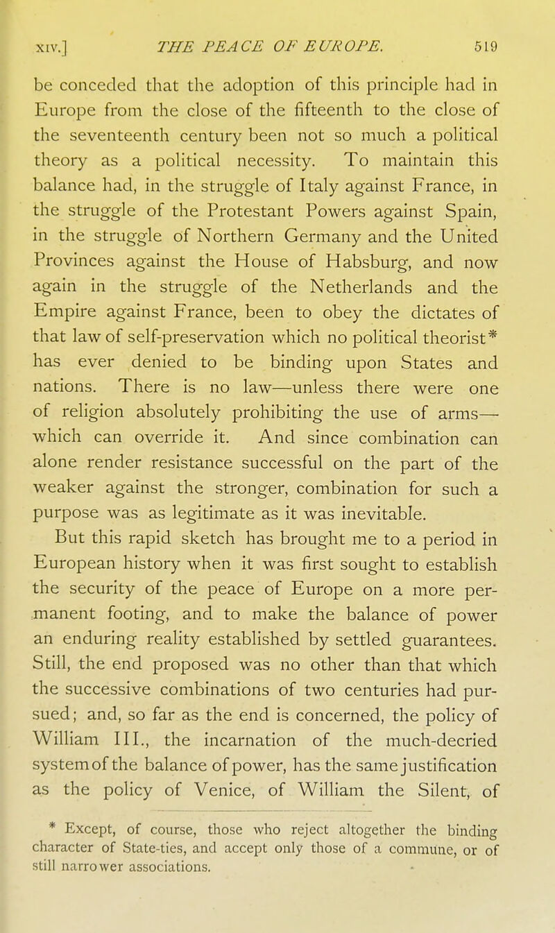 be conceded that the adoption of this principle had in Europe from the close of the fifteenth to the close of the seventeenth century been not so much a political theory as a political necessity. To maintain this balance had, in the struggle of Italy against France, in the struggle of the Protestant Powers against Spain, in the struggle of Northern Germany and the United Provinces against the House of Habsburg, and now again in the struggle of the Netherlands and the Empire against France, been to obey the dictates of that law of self-preservation which no political theorist* has ever denied to be binding upon States and nations. There is no law—unless there were one of religion absolutely prohibiting the use of arms— which can override it. And since combination can alone render resistance successful on the part of the weaker against the stronger, combination for such a purpose was as legitimate as it was inevitable. But this rapid sketch has brought me to a period in European history when it was first sought to establish the security of the peace of Europe on a more per- manent footing, and to make the balance of power an enduring reality established by settled guarantees. Still, the end proposed was no other than that which the successive combinations of two centuries had pur- sued; and, so far as the end is concerned, the policy of William III., the incarnation of the much-decried system of the balance of power, has the same justification as the policy of Venice, of William the Silent, of * Except, of course, those who reject altogether the binding character of State-ties, and accept only those of a commune, or of still narrower associations.