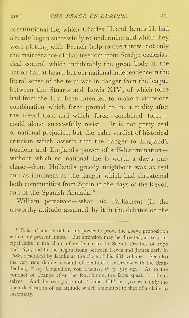 constitutional life, which Charles II. and James II. had already begun successfully to undermine and which they were plotting with French help to overthrow, not only the maintenance of that freedom from foreign ecclesias- tical control which indubitably the great body of the nation had at heart, but our national independence in the literal sense of the term was in danger from the league between the Stuarts and Lewis XIV., of which force had from the first been intended to make a victorious combination, which force proved to be a reality after the Revolution, and which force—combined force— could alone successfully resist. It is not party zeal or national prejudice, but the calm verdict of historical criticism which asserts that the danger to England's freedom and England's power of self-determination— without which no national life is worth a day's pur- chase—from Holland's greedy neighbour, was as real and as imminent as the danger which had threatened both communities from Spain in the days of the Revolt and of the Spanish Armada. * William perceived—what his Parliament (in the unworthy attitude assumed by it in the debates on the * It is, of course, out of my power to prove the above proposition within my present limits. But attention may be directed, as to prin- cipal links in the chain of evidence, to the Secret Treaties of 1670 and 1676, and to the negotiations between Lewis and James early in 1688, described by Ranke at the close of his fifth volume. See also the very remarkable account of Bentinck's interview with the Bran- denburg Privy Councillor, von Fuchss, ib. p. 529 seq. As to the conduct of France after the Revolution, the facts speak for them- selves. And the recognition of James III. in 1701 was only the open declaration of an attitude which amounted to that of a claim to suzerainty.