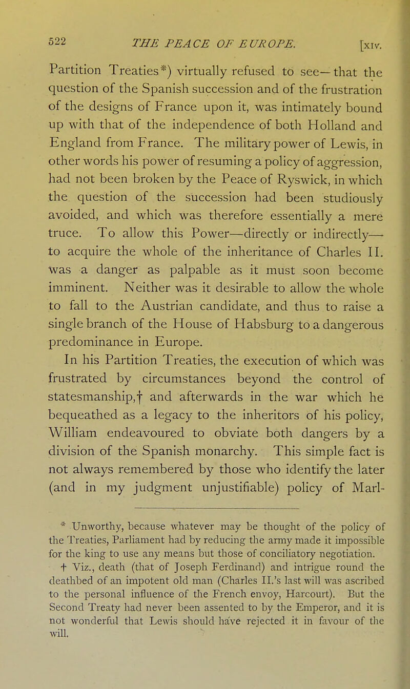 Partition Treaties*) virtually refused to see—that the question of the Spanish succession and of the frustration of the designs of France upon it, was intimately bound up with that of the independence of both Holland and England from France. The military power of Lewis, in other words his power of resuming a policy of aggression, had not been broken by the Peace of Ryswick, in which the question of the succession had been studiously avoided, and which was therefore essentially a mere truce. To allow this Power—directly or indirectly— to acquire the whole of the inheritance of Charles II. was a danger as palpable as it must soon become imminent. Neither was it desirable to allow the whole to fall to the Austrian candidate, and thus to raise a single branch of the House of Habsburg to a dangerous predominance in Europe. In his Partition Treaties, the execution of which was frustrated by circumstances beyond the control of statesmanship,! an<^ afterwards in the war which he bequeathed as a legacy to the inheritors of his policy, William endeavoured to obviate both dangers by a division of the Spanish monarchy. This simple fact is not always remembered by those who identify the later (and in my judgment unjustifiable) policy of Marl- * Unworthy, because whatever may be thought of the policy of the Treaties, Parliament had by reducing the army made it impossible for the king to use any means but those of conciliatory negotiation. t Viz., death (that of Joseph Ferdinand) and intrigue round the deathbed of an impotent old man (Charles II.'s last will was ascribed to the personal influence of the French envoy, Harcourt). But the Second Treaty had never been assented to by the Emperor, and it is not wonderful that Lewis should have rejected it in favour of the will.