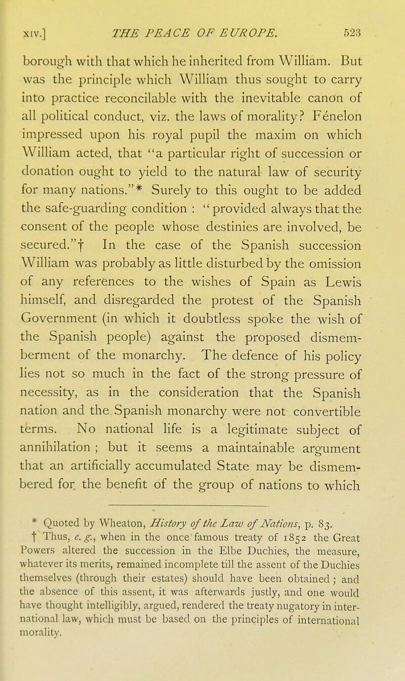 borough with that which he inherited from William. But was the principle which William thus sought to carry into practice reconcilable with the inevitable canon of all political conduct, viz. the laws of morality? Fenelon impressed upon his royal pupil the maxim on which William acted, that a particular right of succession or donation ought to yield to the natural law of security for many nations.* Surely to this ought to be added the safe-guarding condition : provided always that the consent of the people whose destinies are involved, be secured.f In the case of the Spanish succession William was probably as little disturbed by the omission of any references to the wishes of Spain as Lewis himself, and disregarded the protest of the Spanish Government (in which it doubtless spoke the wish of the Spanish people) against the proposed dismem- berment of the monarchy. The defence of his policy lies not so much in the fact of the strong pressure of necessity, as in the consideration that the Spanish nation and the Spanish monarchy were not convertible terms. No national life is a legitimate subject of annihilation ; but it seems a maintainable argument that an artificially accumulated State may be dismem- bered for the benefit of the group of nations to which * Quoted by Wheaton, History of the Law of Nations, p. 83. t Thus, e.g., when in the once famous treaty of 1852 the Great Powers altered the succession in the Elbe Duchies, the measure, whatever its merits, remained incomplete till the assent of the Duchies themselves (through their estates) should have been obtained; and the absence of this assent, it was afterwards justly, and one would have thought intelligibly, argued, rendered the treaty nugatory in inter- national law, which must be based on the principles of international morality.