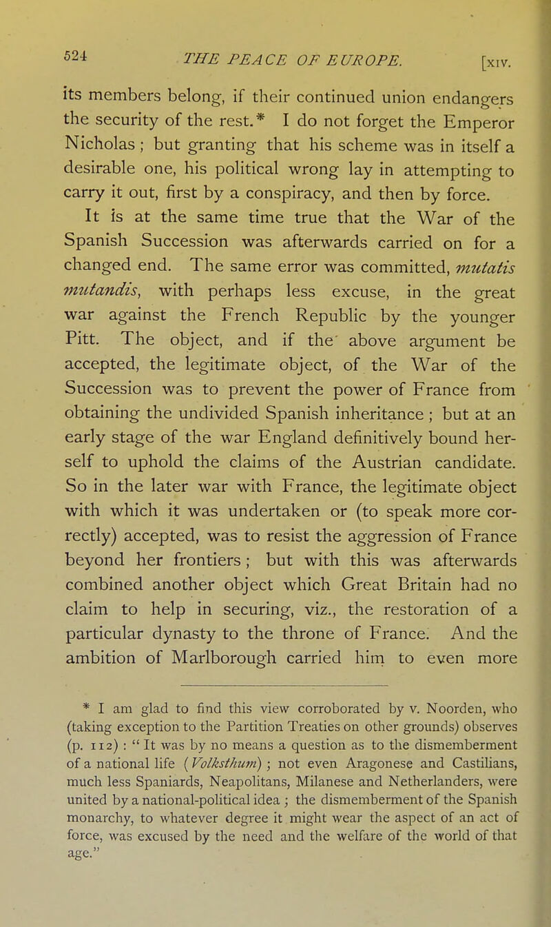 its members belong, if their continued union endangers the security of the rest. * I do not forget the Emperor Nicholas; but granting that his scheme was in itself a desirable one, his political wrong lay in attempting to carry it out, first by a conspiracy, and then by force. It Is at the same time true that the War of the Spanish Succession was afterwards carried on for a changed end. The same error was committed, mutatis mutandis, with perhaps less excuse, in the great war against the French Republic by the younger Pitt. The object, and if the' above argument be accepted, the legitimate object, of the War of the Succession was to prevent the power of France from obtaining the undivided Spanish inheritance ; but at an early stage of the war England definitively bound her- self to uphold the claims of the Austrian candidate. So in the later war with France, the legitimate object with which it was undertaken or (to speak more cor- rectly) accepted, was to resist the aggression of France beyond her frontiers ; but with this was afterwards combined another object which Great Britain had no claim to help in securing, viz., the restoration of a particular dynasty to the throne of France. And the ambition of Marlborough carried him to even more * I am glad to find this view corroborated by v. Noorden, who (taking exception to the Partition Treaties on other grounds) observes (p. 112) :  It was by no means a question as to the dismemberment of a national life (Volksthum); not even Aragonese and Castilians, much less Spaniards, Neapolitans, Milanese and Netherlanders, were united by a national-political idea ; the dismemberment of the Spanish monarchy, to whatever degree it might wear the aspect of an act of force, was excused by the need and the welfare of the world of that age.
