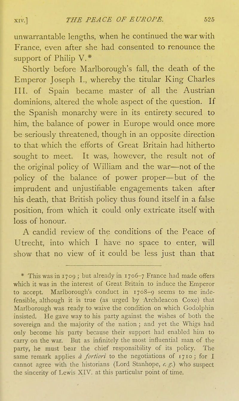 unwarrantable lengths, when he continued the war with France, even after she had consented to renounce the support of Philip V. * Shortly before Marlborough's fall, the death of the Emperor Joseph L, whereby the titular King Charles III. of Spain became master of all the Austrian dominions, altered the whole aspect of the question. If the Spanish monarchy were in its entirety secured to him, the balance of power in Europe would once more be seriously threatened, though in an opposite direction to that which the efforts of Great Britain had hitherto sought to meet. It was, however, the result not of the original policy of William and the war—not of the policy of the balance of power proper—but of the imprudent and unjustifiable engagements taken after his death, that British policy thus found itself in a false position, from which it could only extricate itself with loss of honour. A candid review of the conditions of the Peace of Utrecht, into which I have no space to enter, will show that no view of it could be less just than that * This was in 1709 ; but already in 1706-7 France had made offers which it was in the interest of Great Britain to induce the Emperor to accept. Marlborough's conduct in 1708-9 seems to me inde- fensible, although it is true (as urged by Archdeacon Coxe) that Marlborough was ready to waive the condition on which Godolphin insisted. He gave way to his party against the wishes of both the sovereign and the majority of the nation; and yet the Whigs had only become his party because their support had enabled him to carry on the war. But as infinitely the most influential man of the party, he must bear the chief responsibility of its policy. The same remark applies ci fortiori to the negotiations of 1710; for I cannot agree with the historians (Lord Stanhope, e. g.) who suspect the sincerity of Lewis XIV. at this particular point of time.