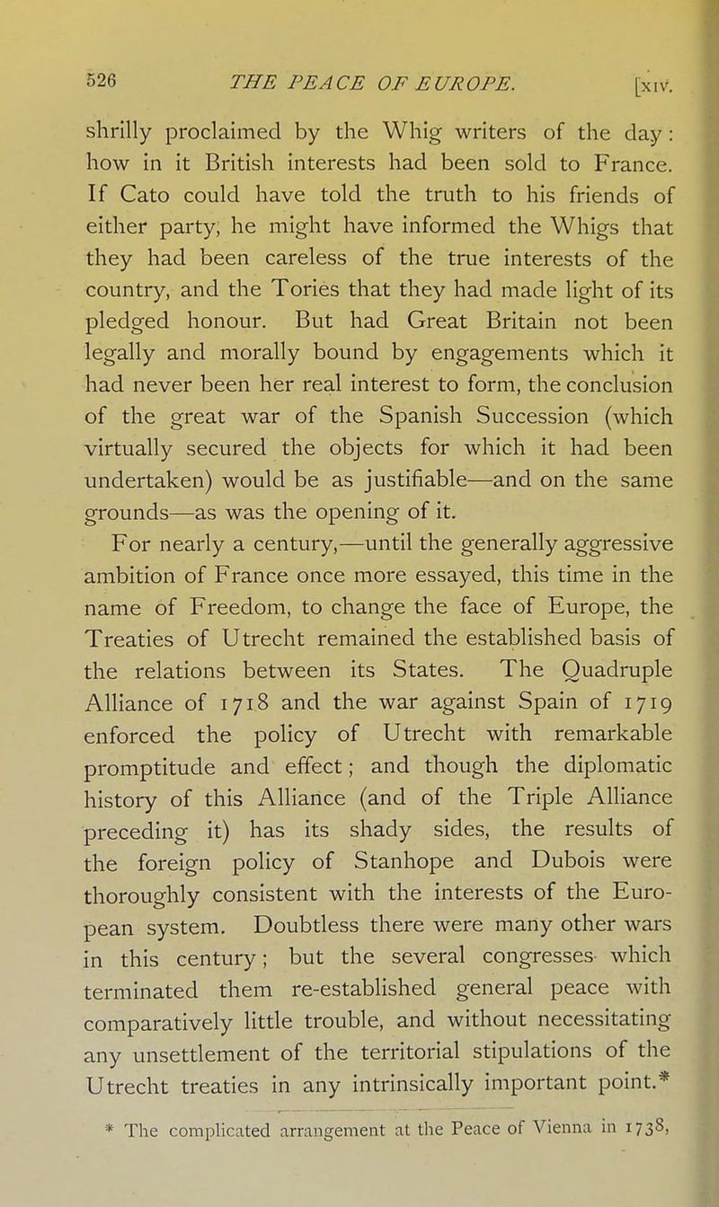 shrilly proclaimed by the Whig writers of the day: how in it British interests had been sold to France. If Cato could have told the truth to his friends of either party, he might have informed the Whigs that they had been careless of the true interests of the country, and the Tories that they had made light of its pledged honour. But had Great Britain not been legally and morally bound by engagements which it had never been her real interest to form, the conclusion of the great war of the Spanish Succession (which virtually secured the objects for which it had been undertaken) would be as justifiable—and on the same grounds—as was the opening of it. For nearly a century,—until the generally aggressive ambition of France once more essayed, this time in the name of Freedom, to change the face of Europe, the Treaties of Utrecht remained the established basis of the relations between its States. The Quadruple Alliance of 1718 and the war against Spain of 1719 enforced the policy of Utrecht with remarkable promptitude and effect; and though the diplomatic history of this Alliance (and of the Triple Alliance preceding it) has its shady sides, the results of the foreign policy of Stanhope and Dubois were thoroughly consistent with the interests of the Euro- pean system. Doubtless there were many other wars in this century; but the several congresses- which terminated them re-established general peace with comparatively little trouble, and without necessitating any unsettlement of the territorial stipulations of the Utrecht treaties in any intrinsically important point.* * The complicated arrangement at the Peace of Vienna in 1738,