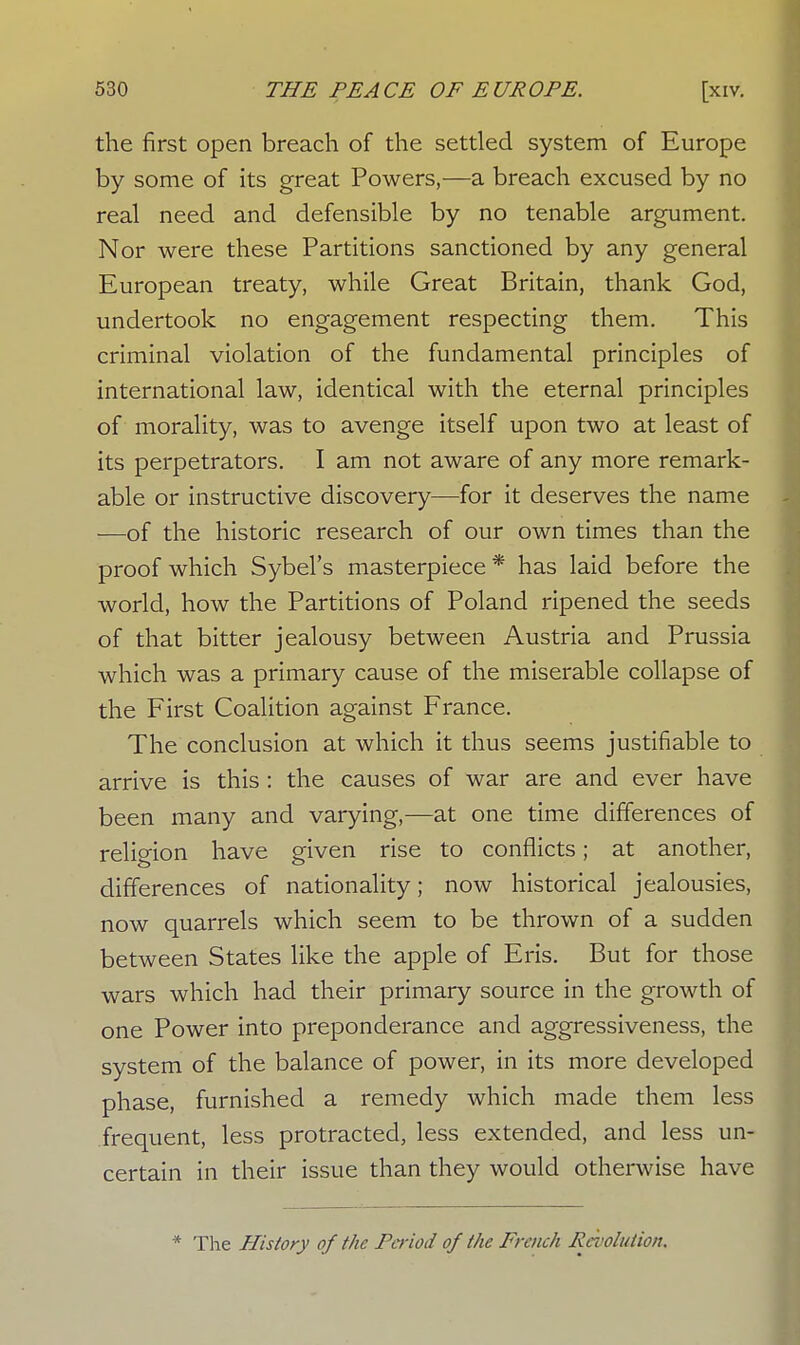 the first open breach of the settled system of Europe by some of its great Powers,—a breach excused by no real need and defensible by no tenable argument. Nor were these Partitions sanctioned by any general European treaty, while Great Britain, thank God, undertook no engagement respecting them. This criminal violation of the fundamental principles of international law, identical with the eternal principles of morality, was to avenge itself upon two at least of its perpetrators. I am not aware of any more remark- able or instructive discovery—for it deserves the name —of the historic research of our own times than the proof which Sybel's masterpiece * has laid before the world, how the Partitions of Poland ripened the seeds of that bitter jealousy between Austria and Prussia which was a primary cause of the miserable collapse of the First Coalition against France. The conclusion at which it thus seems justifiable to arrive is this : the causes of war are and ever have been many and varying,—at one time differences of relic-ion have given rise to conflicts; at another, differences of nationality; now historical jealousies, now quarrels which seem to be thrown of a sudden between States like the apple of Eris. But for those wars which had their primary source in the growth of one Power into preponderance and aggressiveness, the system of the balance of power, in its more developed phase, furnished a remedy which made them less frequent, less protracted, less extended, and less un- certain in their issue than they would otherwise have * The History of the Period of the French Revolution.