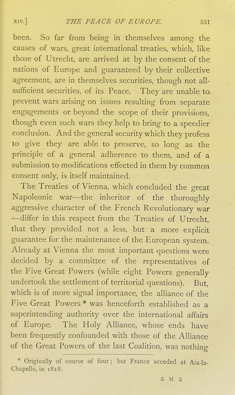 been. So far from being in themselves among the causes of wars, great international treaties, which, like those of Utrecht, are arrived at by the consent of the nations of Europe and guaranteed by their collective agreement, are in themselves securities, though not all- sufficient securities, of its Peace. They are unable to. prevent wars arising on issues resulting from separate engagements or beyond the scope of their provisions, though even such wars they help to bring to a speedier conclusion. And the general security which they profess to give they are able to preserve, so long as the principle of a general adherence to them, and of a submission to modifications effected in them by common consent only, is itself maintained. The Treaties of Vienna, which concluded the great Napoleonic war—the inheritor of the thoroughly aggressive character of the French Revolutionary war —differ in this respect from the Treaties of Utrecht, that they provided not a less, but a more explicit guarantee for the maintenance of the European system. Already at Vienna the most important questions were decided by a committee of the representatives of the Five Great Powers (while eight Powers generally undertook the settlement of territorial questions). But, which is of more signal importance, the alliance of the Five Great Powers * was henceforth established as a superintending authority over the international affairs of Europe. The Holy Alliance, whose ends have been frequently confounded with those of the Alliance of the Great Powers of the last Coalition, was nothing * Originally of course of four; but France acceded at Aix-Ia- Chapelle, in 1818. 1 M 2