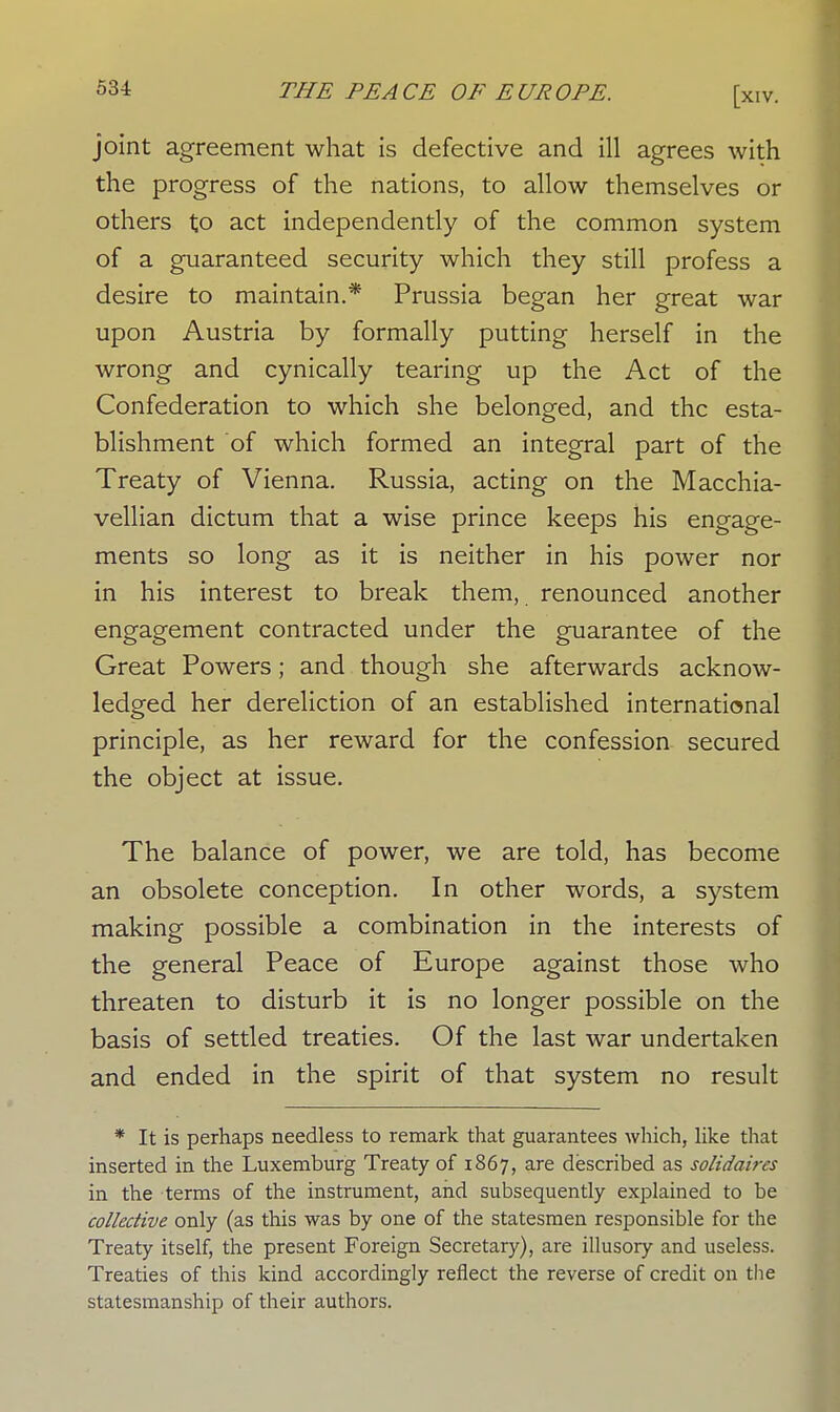 joint agreement what is defective and ill agrees with the progress of the nations, to allow themselves or others to act independently of the common system of a guaranteed security which they still profess a desire to maintain.* Prussia began her great war upon Austria by formally putting herself in the wrong and cynically tearing up the Act of the Confederation to which she belonged, and the esta- blishment of which formed an integral part of the Treaty of Vienna. Russia, acting on the Macchia- vellian dictum that a wise prince keeps his engage- ments so long as it is neither in his power nor in his interest to break them, renounced another engagement contracted under the guarantee of the Great Powers; and though she afterwards acknow- ledged her dereliction of an established international principle, as her reward for the confession secured the object at issue. The balance of power, we are told, has become an obsolete conception. In other words, a system making possible a combination in the interests of the general Peace of Europe against those who threaten to disturb it is no longer possible on the basis of settled treaties. Of the last war undertaken and ended in the spirit of that system no result * It is perhaps needless to remark that guarantees which, like that inserted in the Luxemburg Treaty of 1867, are described as solidaires in the terms of the instrument, and subsequently explained to be collective only (as this was by one of the statesmen responsible for the Treaty itself, the present Foreign Secretary), are illusory and useless. Treaties of this kind accordingly reflect the reverse of credit on the statesmanship of their authors.