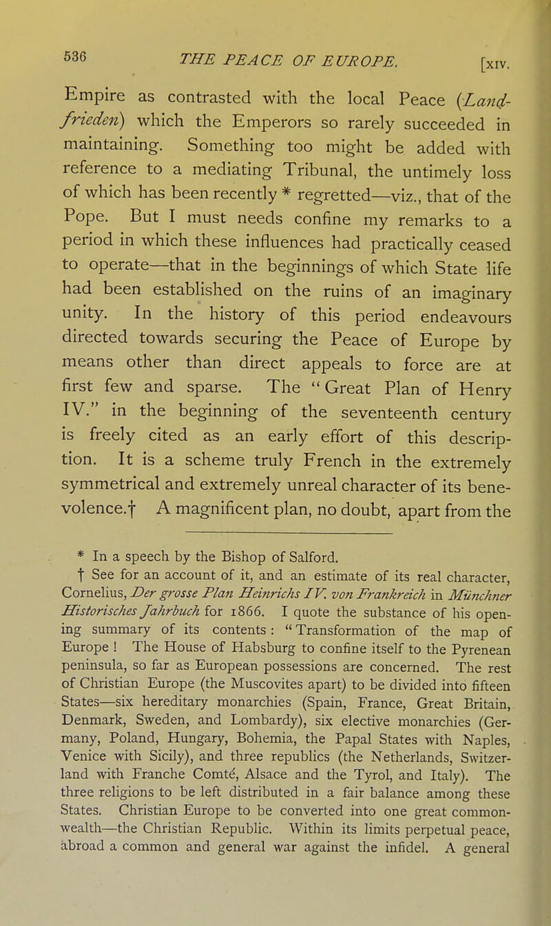 Empire as contrasted with the local Peace (Land- frieden) which the Emperors so rarely succeeded in maintaining. Something too might be added with reference to a mediating Tribunal, the untimely loss of which has been recently * regretted—viz., that of the Pope. But I must needs confine my remarks to a period in which these influences had practically ceased to operate—that in the beginnings of which State life had been established on the ruins of an imaginary unity. In the history of this period endeavours directed towards securing the Peace of Europe by means other than direct appeals to force are at first few and sparse. The Great Plan of Henry IV. in the beginning of the seventeenth century is freely cited as an early effort of this descrip- tion. It is a scheme truly French in the extremely symmetrical and extremely unreal character of its bene- volence.f A magnificent plan, no doubt, apart from the * In a speech by the Bishop of Salford. t See for an account of it, and an estimate of its real character, Cornelius, Der grosse Plan Heinrichs IV. von Frankreich in Miinchner Historisches Jahrbuch for 1866. I quote the substance of his open- ing summary of its contents :  Transformation of the map of Europe ! The House of Habsburg to confine itself to the Pyrenean peninsula, so far as European possessions are concerned. The rest of Christian Europe (the Muscovites apart) to be divided into fifteen States—six hereditary monarchies (Spain, France, Great Britain, Denmark, Sweden, and Lombardy), six elective monarchies (Ger- many, Poland, Hungary, Bohemia, the Papal States with Naples, Venice with Sicily), and three republics (the Netherlands, Switzer- land with Franche Comte, Alsace and the Tyrol, and Italy). The three religions to be left distributed in a fair balance among these States. Christian Europe to be converted into one great common- wealth—the Christian Republic. Within its limits perpetual peace, abroad a common and general war against the infidel. A general