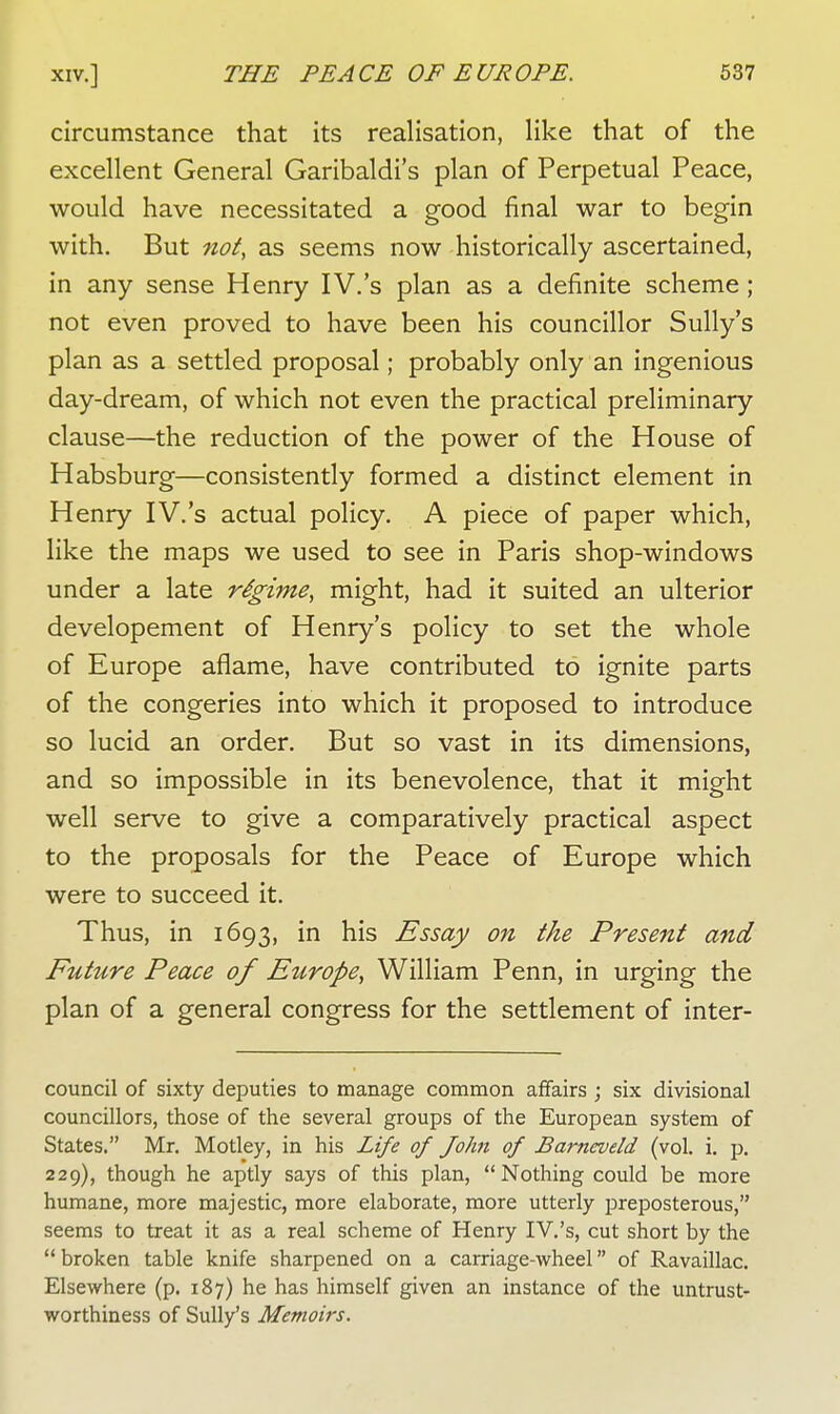 circumstance that its realisation, like that of the excellent General Garibaldi's plan of Perpetual Peace, would have necessitated a good final war to begin with. But not, as seems now historically ascertained, in any sense Henry IV.'s plan as a definite scheme; not even proved to have been his councillor Sully's plan as a settled proposal; probably only an ingenious day-dream, of which not even the practical preliminary clause—the reduction of the power of the House of Habsburg—consistently formed a distinct element in Henry IV.'s actual policy. A piece of paper which, like the maps we used to see in Paris shop-windows under a late regime, might, had it suited an ulterior developement of Henry's policy to set the whole of Europe aflame, have contributed to ignite parts of the congeries into which it proposed to introduce so lucid an order. But so vast in its dimensions, and so impossible in its benevolence, that it might well serve to give a comparatively practical aspect to the proposals for the Peace of Europe which were to succeed it. Thus, in 1693, in his Essay on the Present and Future Peace of Europe, William Penn, in urging the plan of a general congress for the settlement of inter- council of sixty deputies to manage common affairs ; six divisional councillors, those of the several groups of the European system of States. Mr. Motley, in his Life of John of Barneveld (vol. i. p. 229), though he aptly says of this plan, Nothing could be more humane, more majestic, more elaborate, more utterly preposterous, seems to treat it as a real scheme of Henry IV.'s, cut short by the broken table knife sharpened on a carriage-wheel of Ravaillac. Elsewhere (p. 187) he has himself given an instance of the untrust- worthiness of Sully's Memoirs.