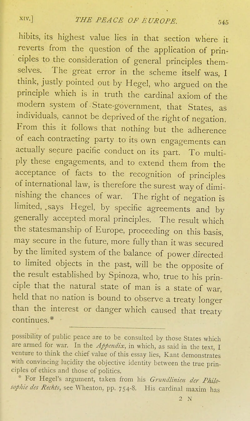hibits, its highest value lies in that section where it reverts from the question of the application of prin- ciples to the consideration of general principles them- selves. The great error in the scheme itself was, I think, justly pointed out by Hegel, who argued on the principle which is in truth the cardinal axiom of the modern system of State-government, that States, as individuals, cannot be deprived of the right of negation. From this it follows that nothing but the adherence of each contracting party to its own engagements can actually secure pacific conduct on its part. To multi- ply these engagements, and to extend them from the acceptance of facts to the recognition of principles of international law, is therefore the surest way of dimi- nishing the chances of war. The right of negation is limited, .says Hegel, by specific agreements and by generally accepted moral principles. The result which the statesmanship of Europe, proceeding on this basis, may secure in the future, more fully than it was secured by the limited system of the balance of power .directed to limited objects in the past, will be the opposite of the result established by Spinoza, who, true to his prin- ciple that the natural state of man is a state of war, held that no nation is bound to observe a treaty longer than the interest or danger which caused that treaty continues.* possibility of public peace are to be consulted by those States which are armed for war. In the Appendix, in which, as said in the text, I venture to think the chief value of this essay lies, Kant demonstrates with convincing lucidity the objective identity between the true prin- ciples of ethics and those of politics. * For Hegel's argument, taken from his Grundlinim der Philo- sophic des Rechts, see Wheaton, pp. 754-8. His cardinal maxim has 2 N