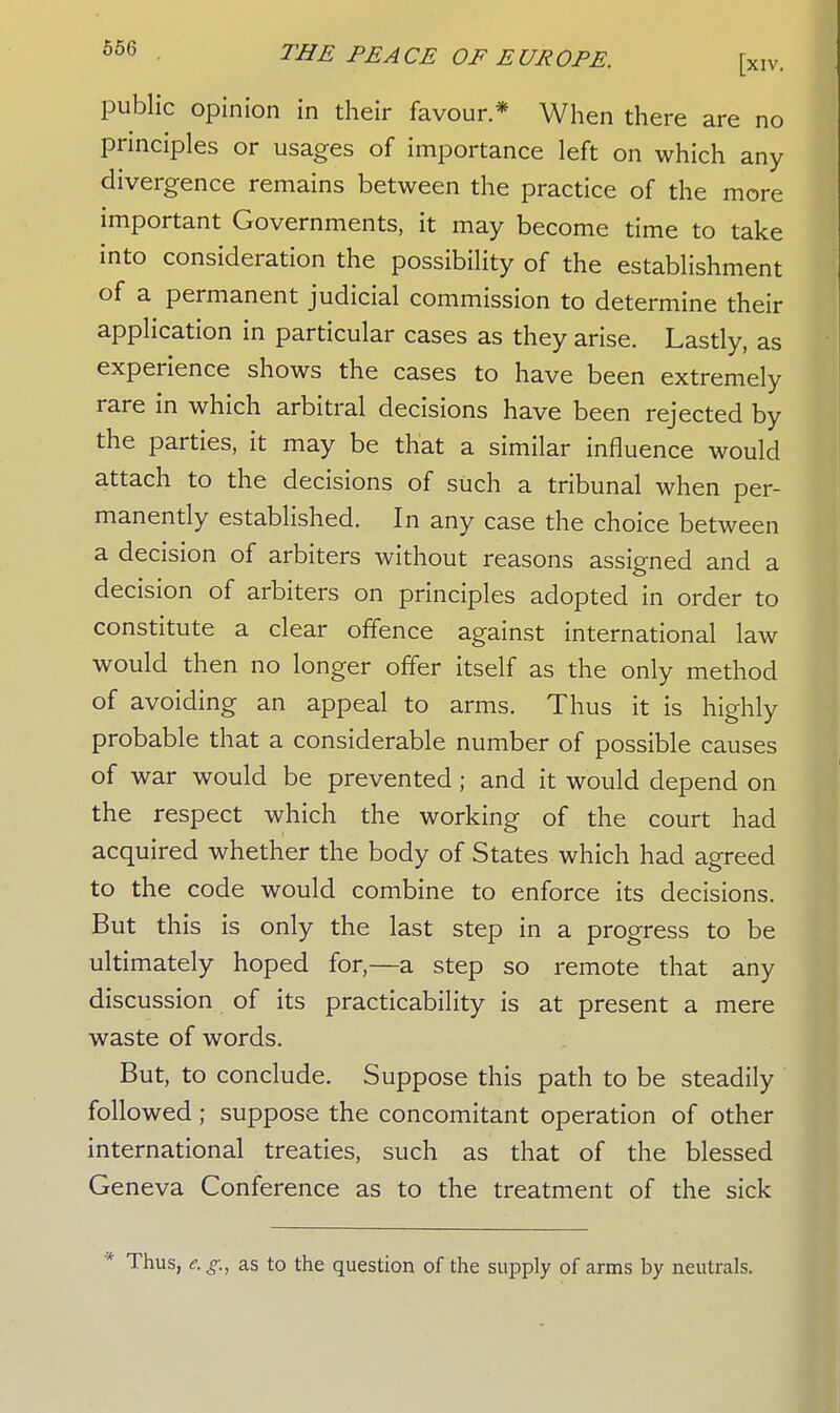 public opinion in their favour * When there are no principles or usages of importance left on which any divergence remains between the practice of the more important Governments, it may become time to take into consideration the possibility of the establishment of a permanent judicial commission to determine their application in particular cases as they arise. Lastly, as experience shows the cases to have been extremely rare in which arbitral decisions have been rejected by the parties, it may be that a similar influence would attach to the decisions of such a tribunal when per- manently established. In any case the choice between a decision of arbiters without reasons assigned and a decision of arbiters on principles adopted in order to constitute a clear offence against international law would then no longer offer itself as the only method of avoiding an appeal to arms. Thus it is highly probable that a considerable number of possible causes of war would be prevented; and it would depend on the respect which the working of the court had acquired whether the body of States which had agreed to the code would combine to enforce its decisions. But this is only the last step in a progress to be ultimately hoped for,—a step so remote that any discussion of its practicability is at present a mere waste of words. But, to conclude. Suppose this path to be steadily followed ; suppose the concomitant operation of other international treaties, such as that of the blessed Geneva Conference as to the treatment of the sick Thus, e. g., as to the question of the supply of arms by neutrals.