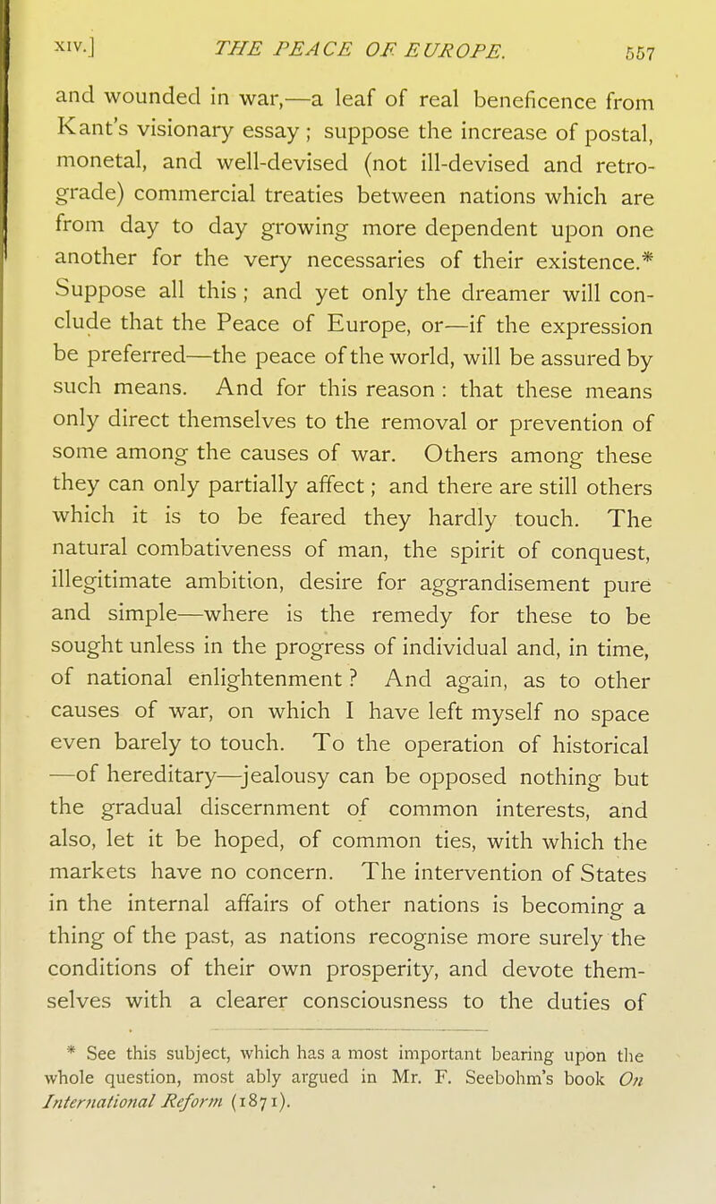 and wounded in war—a leaf of real beneficence from Kant's visionary essay ; suppose the increase of postal, monetal, and well-devised (not ill-devised and retro- grade) commercial treaties between nations which are from day to day growing more dependent upon one another for the very necessaries of their existence.* Suppose all this ; and yet only the dreamer will con- clude that the Peace of Europe, or—if the expression be preferred—the peace of the world, will be assured by such means. And for this reason : that these means only direct themselves to the removal or prevention of some among the causes of war. Others among these they can only partially affect; and there are still others which it is to be feared they hardly touch. The natural combativeness of man, the spirit of conquest, illegitimate ambition, desire for aggrandisement pure and simple—where is the remedy for these to be sought unless in the progress of individual and, in time, of national enlightenment ? And again, as to other causes of war, on which I have left myself no space even barely to touch. To the operation of historical —of hereditary—jealousy can be opposed nothing but the gradual discernment of common interests, and also, let it be hoped, of common ties, with which the markets have no concern. The intervention of States in the internal affairs of other nations is becoming a thing of the past, as nations recognise more surely the conditions of their own prosperity, and devote them- selves with a clearer consciousness to the duties of * See this subject, which has a most important bearing upon the whole question, most ably argued in Mr. F. Seebohm's book 0?i International Reform (1871).