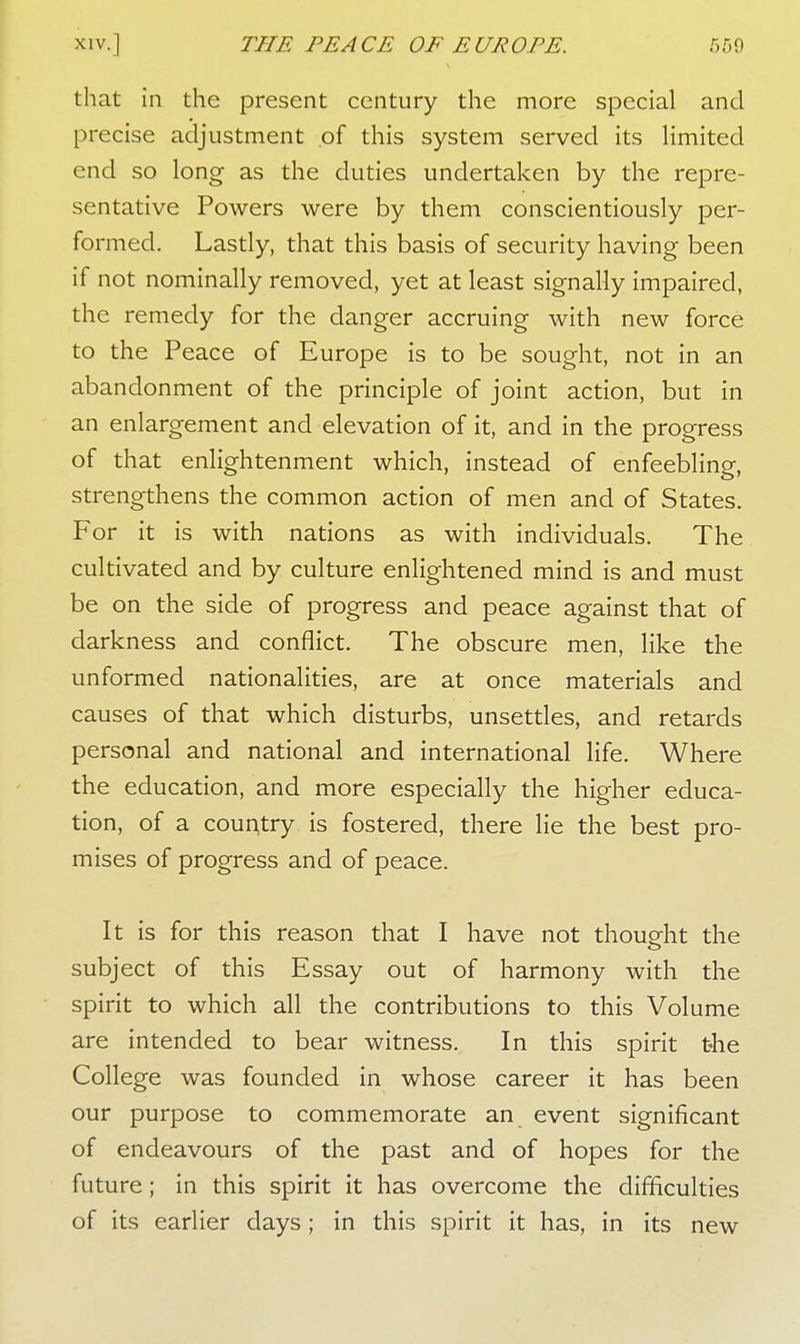 that in the present century the more special and precise adjustment of this system served its limited end so long as the duties undertaken by the repre- sentative Powers were by them conscientiously per- formed. Lastly, that this basis of security having been if not nominally removed, yet at least signally impaired, the remedy for the danger accruing with new force to the Peace of Europe is to be sought, not in an abandonment of the principle of joint action, but in an enlargement and elevation of it, and in the progress of that enlightenment which, instead of enfeebling, strengthens the common action of men and of States. For it is with nations as with individuals. The cultivated and by culture enlightened mind is and must be on the side of progress and peace against that of darkness and conflict. The obscure men, like the unformed nationalities, are at once materials and causes of that which disturbs, unsettles, and retards personal and national and international life. Where the education, and more especially the higher educa- tion, of a country is fostered, there lie the best pro- mises of progress and of peace. It is for this reason that I have not thought the subject of this Essay out of harmony with the spirit to which all the contributions to this Volume are intended to bear witness. In this spirit the College was founded in whose career it has been our purpose to commemorate an event significant of endeavours of the past and of hopes for the future; in this spirit it has overcome the difficulties of its earlier days; in this spirit it has, in its new