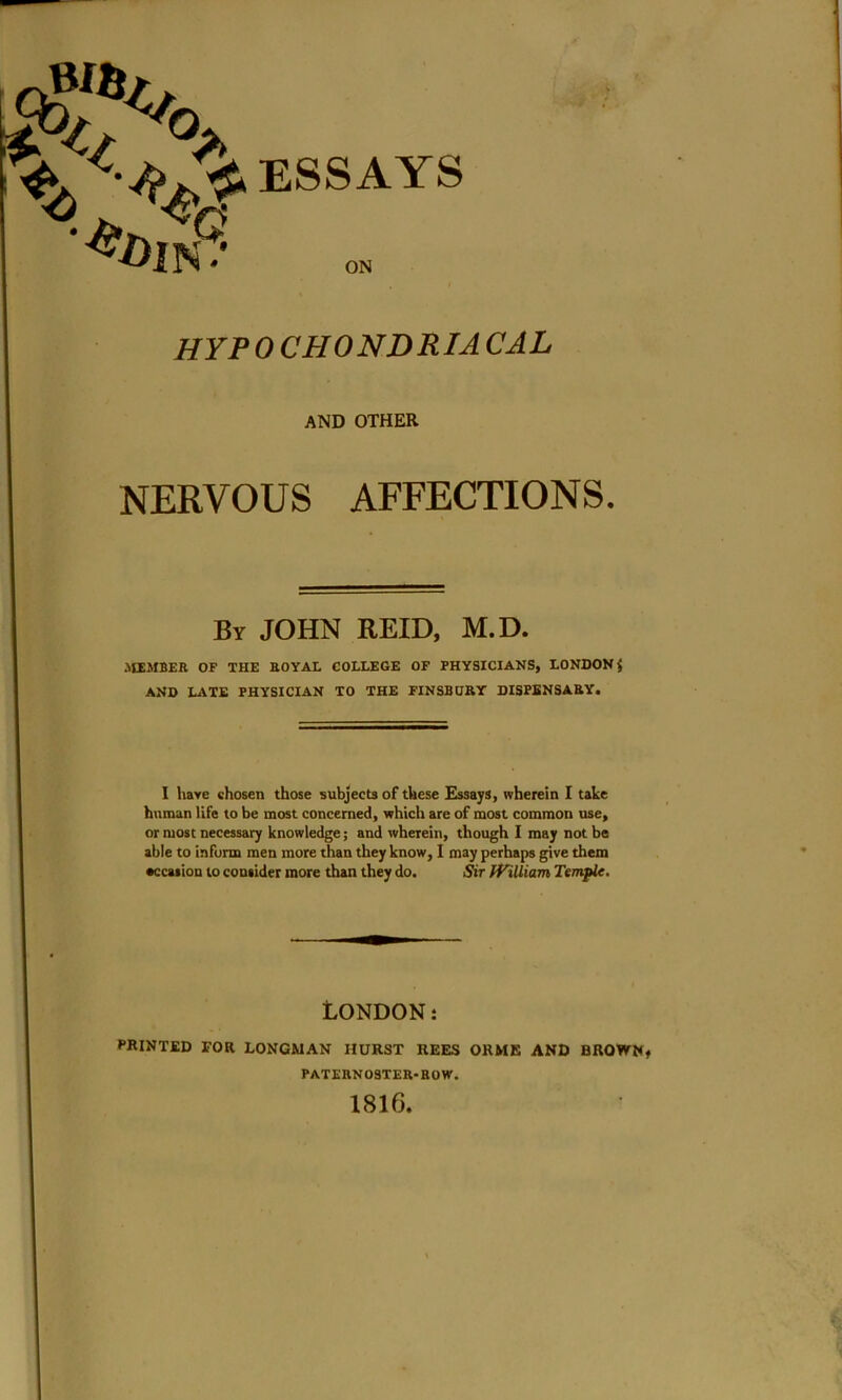 U/ „ ^O. K ESSAYS A*D?S hypochondriacal AND OTHER NERVOUS AFFECTIONS. By JOHN REID, M.D. MEMBER OF THE ROYAL COLLEGE OF PHYSICIANS, LONDON $ AND LATE PHYSICIAN TO THE FINSBURY DISPENSARY. I have chosen those subjects of these Essays, wherein I take human life to be most concerned, which are of most common use, or most necessary knowledge; and wherein, though I may not be able to inform men more than they know, I may perhaps give them •ccasion to consider more than they do. Sir William Temple. LONDON: PRINTED FOR LONGMAN HURST REES ORME AND BROWN, PATERNOSTER-ROW. 1816.