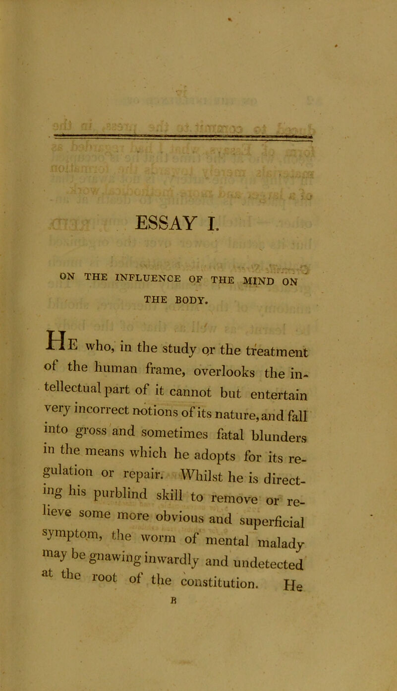 + *-r XIOi.t,: /TT i '■ - . i * v ,,VA ESSAY I. ) j ON THE INFLUENCE OF THE MIND ON THE BODY. I ' •. \},t , , . i He who, in the study qr the treatment of the human frame, overlooks the in- tellectual part of it cannot but entertain very incorrect notions of its nature, and fall into gross and sometimes fatal blunders in the means which he adopts for its re- gulation or repair. Whilst he is direct- Ulg his purblind skill to remove or re- lieve some more obvious and superficial symptom, the worm of mental malady may be gnawing inwardly and undetected the root of the constitution. He R
