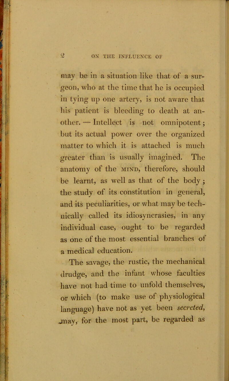 C) may be in a situation like that of a sur- geon, who at the time that he is occupied in tying up one artery, is not aware that his patient is bleeding to death at an- other. — Intellect is not omnipotent; but its actual power over the organized matter to which it is attached is much greater than is usually imagined. The anatomy of the mind, therefore, should be learnt, as well as that of the body ; the study of its constitution in general, and its peculiarities, or what may be tech- nically called its idiosyncrasies, in any individual case, ought to be regarded as one of the most essential branches of a medical education. The savage, the rustic, the mechanical drudge, and the infant whose faculties have not had time to unfold themselves, or which (to make use of physiological language) have not as yet been secreted, jnay, for the most part, be regarded as