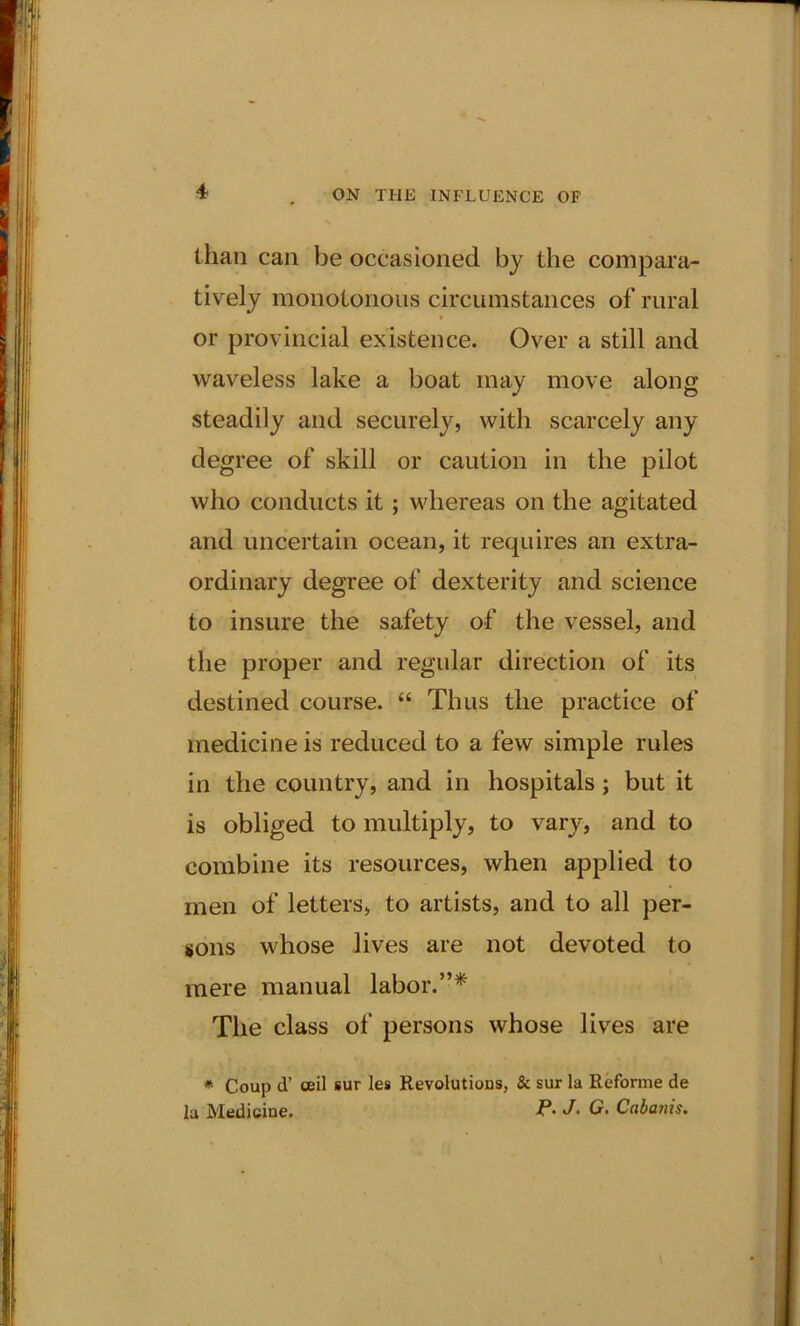 than can be occasioned by the compara- tively monotonous circumstances of rural or provincial existence. Over a still and waveless lake a boat may move along steadily and securely, with scarcely any degree of skill or caution in the pilot who conducts it; whereas on the agitated and uncertain ocean, it requires an extra- ordinary degree of dexterity and science to insure the safety of the vessel, and the proper and regular direction of its destined course. “ Thus the practice of medicine is reduced to a few simple rules in the country, and in hospitals ; but it is obliged to multiply, to vary, and to combine its resources, when applied to men of letters, to artists, and to all per- sons whose lives are not devoted to mere manual labor.”* The class of persons whose lives are * Coup d’ ceil sur les Revolutions, & sur la Reforme de la Medicine. P- J• G. Cabanis.