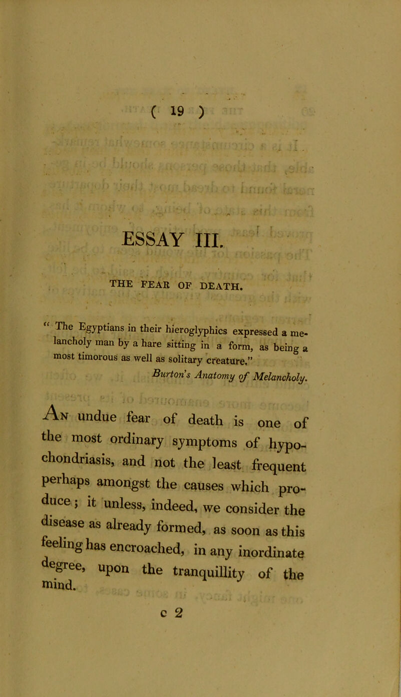 ESSAY III. THE FEAR OF DEATH. 1 ». • * The Egyptians in their hieroglyphics expressed a me- lancholy man by a hare sitting in a form, as being a most timorous as well as solitary creature.” Burton s Anatomy of Melancholy. An undue fear of death is one of the most ordinary symptoms of hypo- chondriasis, and not the least frequent perhaps amongst the causes which pro- duce j it unless, indeed, we consider the disease as already formed, as soon as this feeling has encroached, in any inordinate degree, upon the tranquillity of the mind.