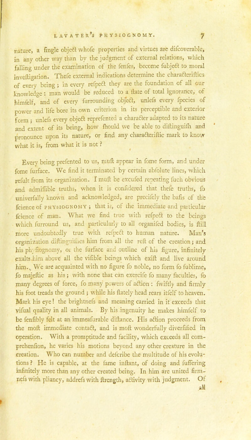 nature, a fingle objc6l whofe properties and virtues are difcoverable, in any other way than by the judgment of external relations, which falling under tire examination of the fenfes, become fubjedl to moral inveftigation. Thefe external indications determine the charafteriftics of every being ; in every refpedl they are the foundation of all our knowledge; man would be reduced to a Hate of total ignorance, of himfelf, and of every furrounding obfedl, unlefs every fpecies of power and life bore its own criterion in its perceptible and exterior form ; unlefs every objeft reprefented a charafter adapted to its nature and extent of its being, how fliould we be able to diftinguifli and pronounce upon its nature, or find any charaderiflic mark to know what it is, from what it is not ? t Every being prefented to us, muft appear in fome form, and under fome furface. We find it terminated by certain abfolute lines, which refult from its organization. I muft be excufed repeating fuch obvious and admiffible truths, when it is confidered that thefe truths, lb univerfally known and acknowledged, are precifely the bafis of the fcience of PHYSIOGNOMY ; that is, of the immediate and paiticular fcience of man. What we find true with refpedt to the beings which furround us, and particularly to all organifed bodies, is ftill more undoubtedly true with refpedt to human nature. Man’s organization diftinguiliies him from all the reft of the creation; and his ph; fiognomy, oi the furface and outline of his figure, infinitely exalts .him above all the vifible beings which exift and live around him... We are acquainted with no figure fo noble, no form fo fublime, fo majeftic as his; with none that can exercife fo many faculties, fo many degrees of force, fo many powers of aftion : fwiftly and firmly his foot treads the ground ; while his ftatcly head rears itfelf to heaven. ~ Mark his eye! the brightnefs and meaning carried in it exceeds that vifual quality in all animals. By his ingenuity he makes himfelf to be fenfibly felt at an immeafurablc diftance. His aflion proceeds from the moft immediate contadl, and is moft wonderfully diverfified in operation. With a promptitude and facility, which exceeds all com- prchenfion, he varies his motions beyond any other creature in the creation. Who can number and deferibe the multitude of his evolu- tions ? He is capable, at the fame inftant, of doing and fulFering infinitely more than any other created being. In him are united firm- nefs with pliancy, addrefs with ftrength, adivity with judgment. Of aft