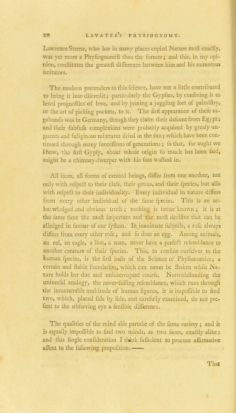 Lawrence Sterne, who has in many places copied Nature moil exatily, was yet more a Phyliognomift than the fonner; and this, in my opi- nion, conftitutes the greateft difference between him and his numerous imitators. The modern pretenders to this fcience, have not a little contributed to bring it into diferedit; particularly the Gypfies, by confining it to lewd prognoftics of love, and by joining a juggling fort of paliniftry, or tlie art of picking pockets, to it.' The firll appearance of thefe va- gabonds was in Germany, though they claim their defeent from Egypt; and their fubfulk complexions were probably acquired by greaiy un- guents and fuliginous mixtures dried in the fun; which have been con- tinued through many fucceffions of generations; fo that, for aught we khow, the firft Gyply, about whofe origin fo much has been faid, might be a chimney-fweeper with his foot wafhed in. All faces, all forms of created beings, differ from one another, not only with refpeft to their clafs, their genus, and their fpecies, but alfo with refpetf to their individuality. Every individual in nature differs from every other individual of the fame fpecies. Tliis is an ac- knowledged and obvious truth ; nothing is better known j it is at the fame time the moft important and the moft decifive that can be alledged in favour of our fylleni. Injnanimate fubjedls, a rofc alw'ays differs from every other rofc j and fo does an egg. Among animals, an eel, an eagle, a lion, a man, never have a perfeft refemblance to another creature of their fpecies. This, to confine ourfelves to the human Ipecies, is the firft bafis of the Science of Phyfionomies j a certain and liable foundation, which can never be fliakcn w'hile Na- ture holds her due and uninterrupted courfe. Notwithftanding the univerfal analogy, the never-failing refemblance, which runs through die innumerable multitude of human figures, it is impoffible to find two, which, placed fide by fide, and carefully examined, do not pre- fent to the obferving eye a fenfible difference. The qualities of the mind alfo partake of the fame variety j and it is equally impoffible to find two minds, as two faces, exadlly alike: and this fingle confideradon I think fufficient to procure affirmative aifent to the following propofition: Thai