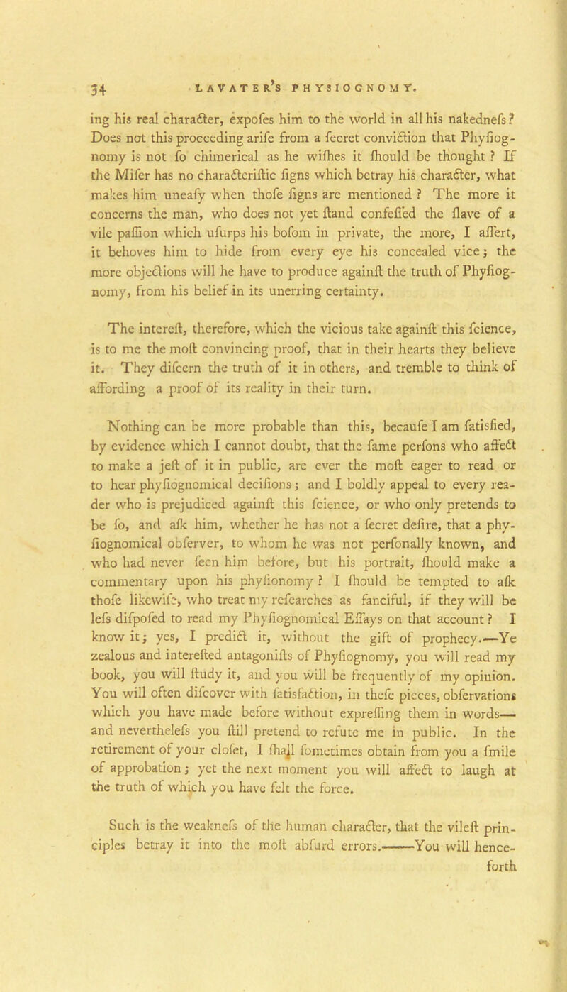 ing his real charafter, expofes him to the world in all his nakednefs? Does not this proceeding arife from a fecret convidlion that Phyfiog- nomy is not fo chimerical as he wiflies it Ihould be thought ? If tlie Mifer has no charafteriftic figns which betray his charafter, what makes liim uneafy when thofe figns are mentioned ? The more it concerns the man, who does not yet ftand confefl'ed the flave of a vile paffion which ufurps his bofom in private, the more, I aflert, it behoves him to hide from every eye liis concealed vice; the more objedHons will he have to produce againll the truth of Phyfiog- nomy, from his belief in its unerring certainty. The intereft, therefore, which the vicious take againll this fcience, is to me the moll convincing proof, that in their hearts they believe it. They difcern the truth of it in others, and tremble to think of affording a proof of its reality in their turn. Nothing can be more probable than this, becaufe I am fatislied, by evidence which I cannot doubt, that the fame perfons who all'edl to make a jell of it in public, are ever the moll eager to read or to hear phyfiognomical decifions; and I boldly appeal to every rea- der who is prejudiced againll this fcience, or who only pretends to be fo, and alk him, whether he has not a fecret defire, that a phy- fiognomical obferver, to whom he was not perfonally known, and who had never fecn him before, but his portrait, Ihould make a commentary upon his phylionomy ? I lliould be tempted to alk thofe likewife, who treat my refcarches as fanciful, if they will be lefs difpofed to read my Phyfiognomical Effays on that account ? I know it; yes, I predid it, without the gift of prophecy Ye zealous and interelled antagonills of Phyfiognomy, you will read my book, you will lludy it, and you will be frequently of my opinion. You will often difeover with fatisfaftion, in thefe pieces, obfervations which you have made before without expreffing them in words— and ncverthelefs you Hill pretend to refute me in public. In the retirement of your clofet, I llrajl fometimes obtain from you a fmile of approbation; yet the next moment you ^vill affedl to laugh at the truth of whi,ch you have felt the force. Such is the weaknefs of the human charader, that the vilell prin- ciples betray it into the molt abfurd errors. You will hence- forth