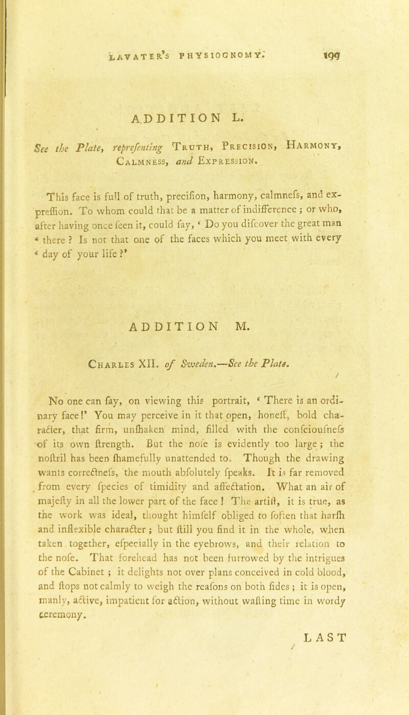 ADDITION L. See the Plate, reprcfenting Truth* Precision* Harmony, Calmness, and Expression. This face is full of truth, precifion, harmony, calmnefs, and ex- preflion. To whom could that be a matter of indifference ; or who, after having once feen it, could fay, ‘ Do you difcover the great man ‘ there ? Is not that one of the faces which you meet with every * day of your life ?’ ADDITION M. Charles XII. of Sweden.—See the Plate. / No one can fay, on viewing this portrait, ‘ There is an ordi- nary face!’ You may perceive in it that open, honelt, bold cha- radkr, that firm, unlhaken mind, filled with the confeioufnefs of its own ftrength. But the noie is evidently too large j the noftril has been lhamefully unattended to. Though the drawing wants corredlnefs, the mouth abfolutely fpeaks. It is far removed from every fpecies of timidity and affedtation. What an air of majefty in all the lower part of the face ! The artill, it is true, as the work was ideal, thought himfclf obliged to foften that harfli and inflexible charadler; but ftill you find it in the whole, when taken together, efpecially in the eyebrows, and their relation to the nofe. That forehead has not been furrowed by the intrigues of the Cabinet ; it delights not over plans conceived in cold blood, and flops not calmly to weigh the rcafons on both fides ; it is open, manly, active, impatient lor adlion, without walling time in wordy ceremony. LAST