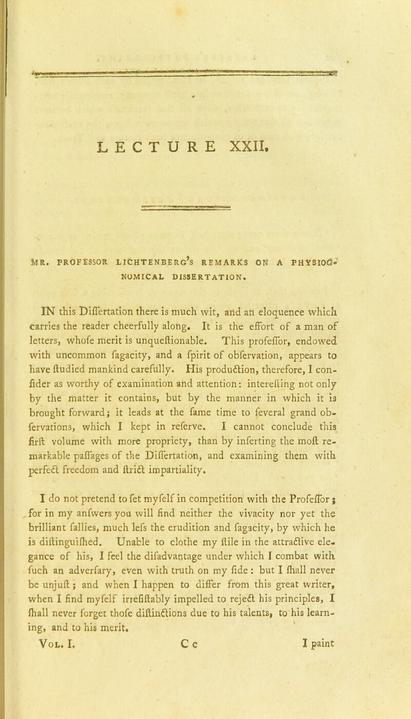 Mr. professor lichtenberg’s remarks on a physiog- nomical DISSERTATION. IN this Diflertation there is much wit, and an eloquence which carries the reader cheerfully along. It is the effort of a man of letters, whofe merit is unqueftionable. This profeffor, endowed with uncommon fagacity, and a fpirit of obfervation, appears to have ftudied mankind carefully. His production, therefore, I con- fider as worthy of examination and attention: intereftihg not only by the matter it contains, but by the manner in which it is brought forward j it leads at the fame time to feveral grand ob- fervations, which I kept in referve. I cannot conclude this firft volume with more propriety, than by inferting the moll re- markable paflages of the Dilfertation, and examining them with perfeCl freedom and ftriCl impartiality. I do not pretend to fet myfelf in competition with the ProfelTor j , for in my anfwers you will find neither the vivacity nor yet the brilliant failles, much lefs the erudition and fagacity, by which he is diftinguilhed. Unable to clothe my llile in the attractive ele- gance of his, I feel the difadvantage under which I combat with fuch an adverfary, even with truth on my fide : but I lhall never be unjuft; and when I happen to differ from this great writer, when I find myfelf irrefiftably impelled to rejeCl his principles, I lhall never forget thofe diftinClions due to his talents, to his learn- ing, and to his merit, VoL. I. Cc I paint