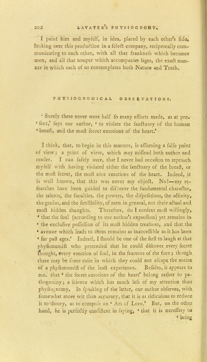 I paint him and myfelf, in idea, placed by each other’s fide, looking over this produftion in a felcft company, reciprocally com- municating to each other, with all that franknefs which becomes vmen, and all that temper which accompanies fages, the cxafl man- ner in \vhich each of us contemplates both Nature and Truth. PHYSIOGNOMICAL OBSERVATIONS. ‘ Surely there never were half fo many efforts made, as at pre- ‘ fent,’ fays our author, ‘ to violate the fanfluary of the human ‘ breafl, and the molt fecret emotions of the heart.* • I think, that, to begin in this manner, is affuming a falfe point of view j a point of view, which may miflead both author and reader. I can fafely aver, that 1 never had occafion to reproach myfelf with having violated either the fanfhiary of the bread, or the mod fecret, the mod nice emotions of the heart. Indeed, it is well known, that this was never my objcdl. No!—my re- fearches have been guided to difeover the fundamental charafler, the talents, the faculties, the powers, the difpofitions, the aflivity, the genius, and the fenlibility, of men in general, not their aflual and mod hidden thoughts. Therefore, do I confent mod willingly, * that the foul (according to our author’s expreffion) yet remains in ‘ the exclufive poffeflion of its mod hidden treafures, and that the ‘ avenue which leads to them remains as inaccedible as it has been ‘ for pad ages.’ Indeed, I fliould be one of the lird to laugh at that phyfionomid who pretended that he could difeover every fecret tliought, every emotion of foul, in the features of the face; though there may be fome cafes in which they could not efcape the notice of a phyfionomid of the lead experience. Befides, it appears to me, that * the fecret emotions of the heart’ belong rather to pa- thognomy; a fcience which has much lefs of my attention than phyliognomy. In fp\viking of the latter, our author obferves, with fomewhat more wit than accuracy, that it is as ridiculous to reduce it to'theory, as to compofc an ‘ Art of Love.’ But, on the other hand, he is perfedtly confident in faying, ‘ that it is neceflary to * bring