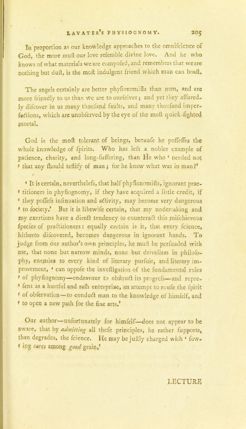 In proportion as our knowledge approaches to the omnifcience of God, the more muft our love refemble divine love. And he who knows of what materials we are compofed, and remembers that weare nothing but dull, is the moll indulgent friend w’hiph man can boalt. The angels certainly are better phyfionomifts than men, and are more fripndly to us than we are to ourfelves; and yet they allured., ly dil’cover in us many thoufand faults, and many thoufand imper- fsdions, which are unobferved by the eye of the moll quick-fighte4 jnortal. God is the moll tolerant of beings, beeaufe he poflefles the whole knowledge of fpirits. Who has left a nobler example of patience, charity, and long-fufFering, than lie who ‘ needed not f that any Ihould tellify of man; for he knew what was in man?’ s ‘ It is certain, neverthelefs, that half phyfionomifts, ignorant prac- f titioners in phyfiognomy, if they have acquired a little credit, if ‘ they pollefs infinuation and aflivity, may become very dangerous ^ to fociety.’ But it is likewife certain, that my undertaking and my exertions have a direft tendency to counteradl this mifchievcus fpecies of praflitioners: equally certain is it, that every fcience, liitherto difcovered, becomes dangerous in ignorant hands. To judge from our author’s own principles, he mull be perfuaded with me, that none but narrow minds, none but drivellers in philofo- phy, enemies to every kind of literary purfuir, and literary im- provement, ‘ can oppofe the inveftigation of the fundamental rules f of phyfiognomy—endeavour to obftrucl its progrefs—and repre- ‘ fent as a hurtful and ralh enterpriae, an attempt to ruufe the fpirit f of obfervation—to conduft man to the knowledge of himfelf, and * to opeij a new path for the fine arts.’ Our author—unfortunately for himfelf—does not appear to be aware, that by admitting all thefe principles, he rather fupports, than degrades, the fcience. He may be juftly charged with ‘ fow- f ipg tarci among good grain.*