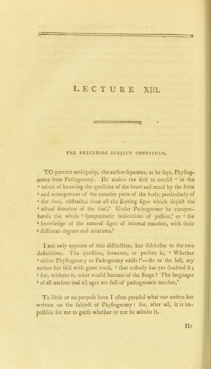 THE TRECEDING SUBJECT CONTINUED. TO prevent ambiguity, the author feparates, as he fays, Phyfiogf.. -nomy from Pathpgnomy. He makes the firft to confift ‘ in the ‘ talent of knowing the qualities of the heart and mind the form * and arrangement of the exterior parts of the body, particularly of ‘ the face, abftraftcd from all the fleeting figns which depift the ‘ adual fituation of the foul.’ Under Pathognomy he compre- hends the whole ‘ fymptomatic indications of paflion,’ or ‘ the ‘ knowledge of the natural figns of internal emotion, with their » different degrees and mixtures.’ I not only approve of this diftinflion, but fubferibe to the two definitions. The quellion, however, at prefent is, ‘ Whether ‘ either Phyfiognoniy or Pathognomy exifts ?’—As to the laft, my author has faid with great truth, * that nobody has yet doubted it; f for, without it, w'hat would become of the Stage ? The languages * of all nations and all ages are full of pathognomic touches.’ To little or no purpofe have I often perufed what our author has written on the fubjed of Phyflognomy : for, after all, it is im- poflible for me to guefs whether or not he admits it. ^ 1 He