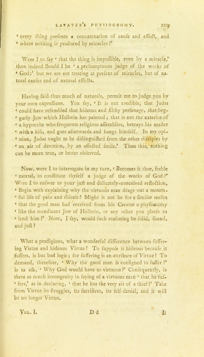 * every thing prefents a concatenation of caufe and ciFefl, and ‘ where nothing is produced by miracles ?’ Were I to fay ‘ that the thing is impoffible, even by a miracle,’ then indeed Ihould I be ‘ a prefumptuous judge of the works of ‘ God;’ but we are not treating at prefent of miracles, but of na- tural caufes and of natural effedb. Having faid thus much of naturals, permit me to judge you by your own expreflions. You fay, ‘ It is not credible, that Judas ‘ could have refembled that hideous and filthy perfonage, that beg- ‘ garly Jew which Holbein has painted; that is not the exterior of ‘ a hypocrite who frequents religious alTemblies, betrays his mailer ‘ with a kifs, and goes afterwards and hangs himfelf.. In my opi- ‘ nion, Judas ought to be dillinguifhed from the other difciples by ‘ an air of devotion, by an affedled fmile.* Than this, nothing can be more true, or better obferved. Now, were I to interrogate in my turn, ‘ Becomes it thee, feeble ‘ mortal, to conftitute thyfelf a judge of the works of God ?’ Were I to anfw'er to your juft and delicately-conceived refledlion, ‘ Begin with explaining why the virtuous man drags out a mourn. ‘ ful life of pain and difeafe? Might it not be for a fimilar reafon ‘ that the good man had received from his Creator a phyfionomy ‘ like the mendicant Jew of Holbein, or any other you pleafe to ‘ lend him ?’ Now, I fay, would fuch reafoning be folid, found, and juft ? What a prodigious, what a wonderful difference between fuffer- ing Virtue and hideous Virtue! To fuppofc it hideous becaufe it fuffers, is but bad logic; for fuft'ering is an attribute of Virtue! To demand, therefore, ‘ Why the good man is configned to fuffer ?* is to alk, ‘ Why God would have us virtuous ?’ Confequently, is there as much incongruity in faying of a virtuous man ‘ that he fuf- ‘ fers,’ as in declaring, ‘ that he has the very air of a thief?’ Take from Virtue its ftruggles, its facrifices, its felf-denial, and it will be no longer Virtue. 1 VoL. I. Dd It