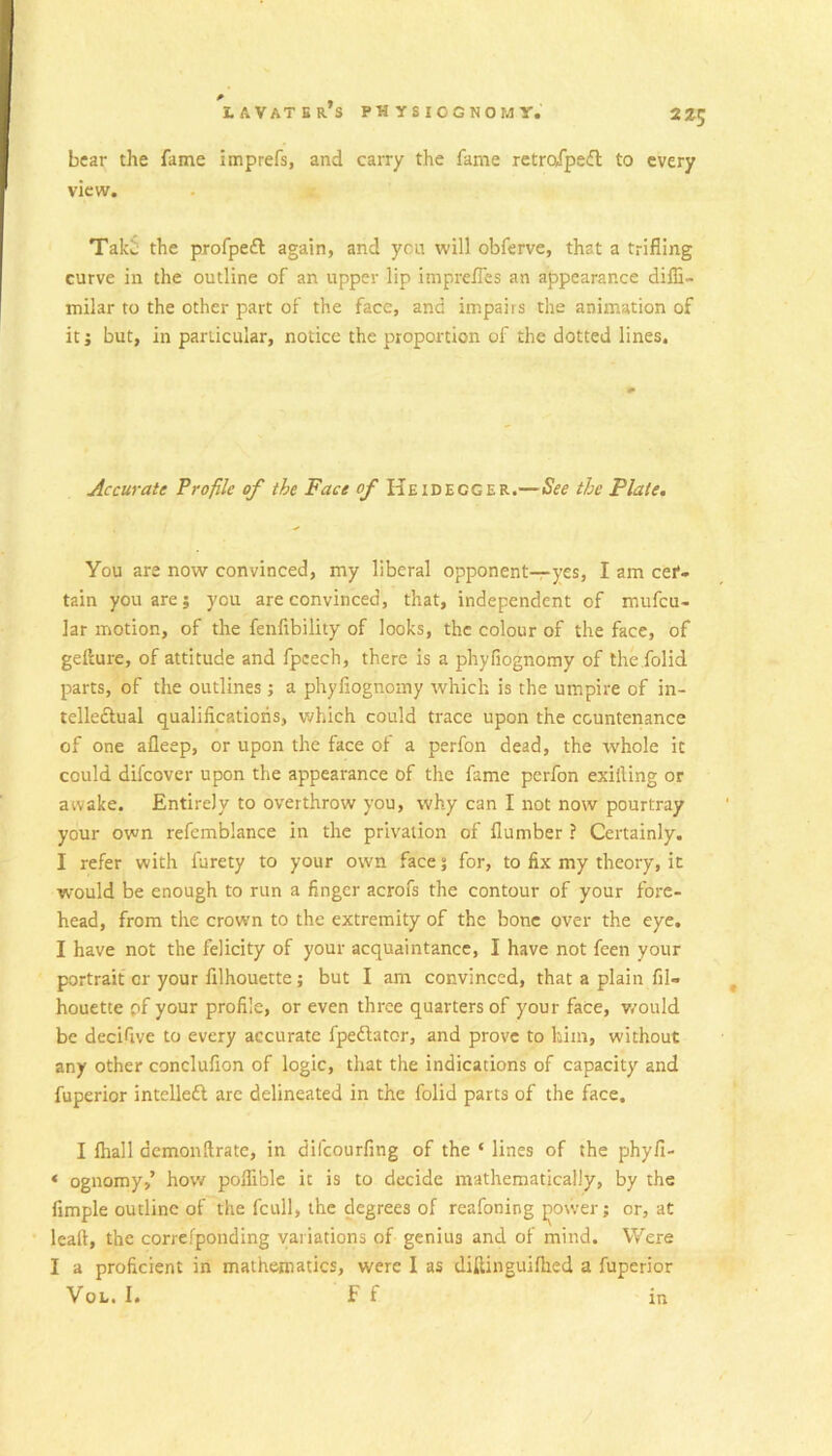 225 bear the fame imprefs, and carry the fame retrafped to every view. Take the profpeft again, and yen will obferve, that a trifling curve in the outline of an upper lip impreffes an appearance difli- milar to the other part of the face, and impairs the animation of it i but, in particular, notice the proportion of the dotted lines. Accurate Profile of the Face of Heidegger.—See the Plate. You are now convinced, my liberal opponent—yes, I am cef» tain you are; you are convinced, that, independent of mufeu- lar motion, of the fenfibility of looks, the colour of the face, of gellure, of attitude and fpcech, there is a phyfiognomy of the folid parts, of the outlines j a phyfiognomy which is the umpire of in- telledlual qualifications, which could trace upon the countenance of one afleep, or upon the face of a perfon dead, the whole it could difeover upon the appearance of the fame perfon exifting or awake. Entirely to overthrow you, why can I not now pourtray your own refemblance in the privation of flumber ? Certainly. I refer with furety to your own face; for, to fix my theory, it would be enough to run a finger acrofs the contour of your fore- head, from the crown to the extremity of the bone over the eye. I have not the felicity of your acquaintance, I have not feen your portrait or your filhouette; but I am convinced, that a plain fil- houette pf your profile, or even three quarters of your face, v/ould be decifive to every accurate fpedfator, and prove to him, without any other conclufion of logic, that the indications of capacity and fuperior intelledl arc delineated in the folid parts of the face. I lhall demonftrate, in difeourfing of the ‘ lines of the phyfi- ‘ ognomy,’ hov/ poflible it is to decide mathematically, by the Ample outline of the fcull, the degrees of reafoning jiovver; or, at lealt, the correfponding variations of genius and of mind. Were I a proficient in mathematics, were I as diftinguifhed a fuperior