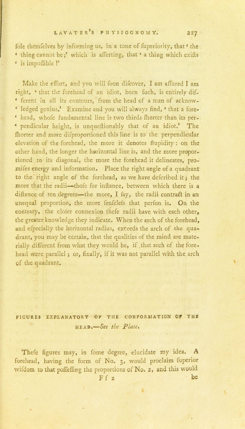 227 foie themfelves by informing us, in a tone of fuperiority, that ‘ the * thing cannot bej’ which is afferting, that ‘ a thing wliich exifts ‘ is impolSble !’ Make the effort, and you will foon difcover, I am affured I am right, ‘ that the forehead of an idiot, born fuch, is entirely dif- ‘ ferent in all its contours, from the head of a man of acknow- ‘ ledged genius.’ Examine and you will always find, ‘ that a fore- ‘ head, whofe fundamental line is two thirds fhortcr than its per- * pendicular height, is unquellionably that of an idiot.’ The Ihortcr and more difproportioned this line is to' the perpendicular elevation of the forehead, the more it denotes Ifupidity; on the other hand, the longer the horizontal line is, and the more propor- tioned to its diagonal, the more the forehead it delineates, pro- mifes energy and information. Place the right angle of a quadrant to the right angle of the forehead, as we have defcribed it j the more that the radii—thofe for inflance, between which there is a diftance of ten degrees—the more, I fay, the radii contraft in an unequal proportion, the more fcnfelefs that perfon is. On the contrary, the clofer connexion thcfe radii have with each other, the greater knowledge they indicate. When the arch of the forehead, and efpecially the horizontal radius, exceeds the arch of the qua- drant, you may be certain, that the qualities of the mind are mate- rially different from what they would be, if .that arch of the fore- head were parallel; or, finally, if it was not parallel with the arch gf the quadrant. FIGURES EXPLANATORY OF THE CONFORMATION OF THE HEAD.—See the Plate, Thefe figures may, in fome degree, elucidate my idea. A forehead, having the form of No. 3, would proclaim fuperior wifdom to that polTeffing the proportions of No. 2, and this would Ff 2 be