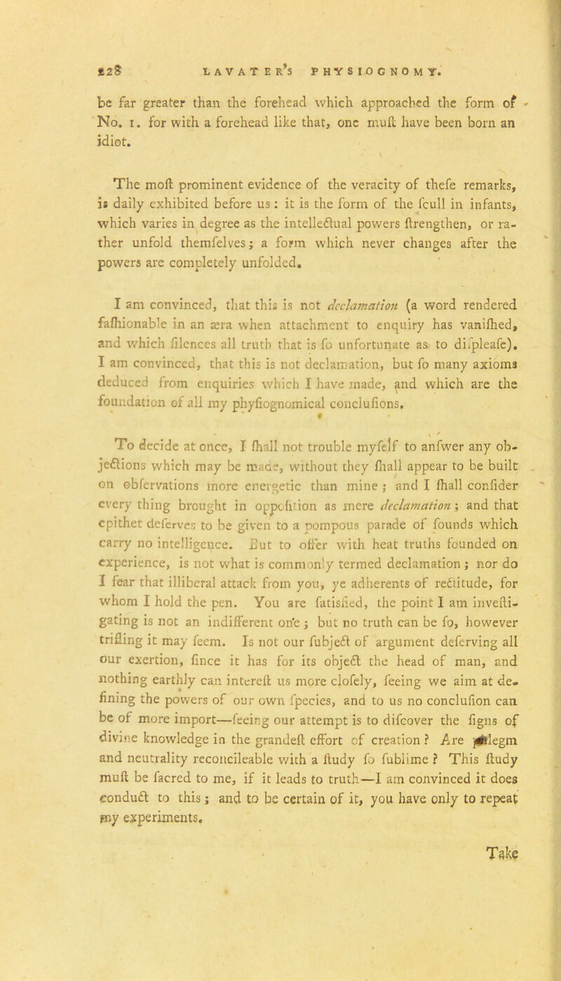 be far greater than the forehead which approached the form of ' No. I. for with a forehead like that, one mull have been born an idiot. The moft prominent evidence of the veracity of thefe remarks, it daily exhibited before us: it is the form of the fcull in infants, which varies in degree as the intelleflual powers ftrengthen, or ra- ther unfold themfelves; a form which never changes after the powers are completely unfolded. I am convinced, tliat this is not declamation (a word rendered falhionable in an sra when attachment to enquiry has vaniftied, and which filcnces all truth that is fo unfortunate as to diTpleafc). I am convinced, that this is not declamation, but fo many axioms deduced from enquiries which I have made, and which are the foundation of all my phyfiognomical conclulions, ■ « To decide at once, I lhall not trouble myfelf to anfwer any ob- jeftions which may be maoe, without they fltall appear to be built . on obfervations more energetic than mine ; and I lhall confider every thing brought in oppehtion as mere declamation; and that epithet deferves to be given to a pompous parade of founds which carry no intelligence. Hut to older with heat truths founded on experience, is not what is commonly termed declamation ; nor do I fear that illiberal attack from you, ye adherents of rediitude, for whom I hold the pen. You are fatisiied, the point I am invefti- gating is not an indifferent on'e j but no truth can be fo, however trifling it may feem. Is not our fubjedl of argument deferving all our exertion, fince it has for its objedl the head of man, and nothing earthly can intcrell us more clofely, feeing we aim at de- fining the powers of our own fpecies, and to us no conclufion can be of more import—feeing our attempt is to difeover the figns of divine knowledge in the grandeft effort of creation ? Are ji^llegm and neutrality recoiicileable v/ith a lludy fo fublime ? This ftudy mull be facred to me, if it leads to truth—I am convinced it does eondudl to this j and to be certain of it, you have only to repeat my experiments. Take