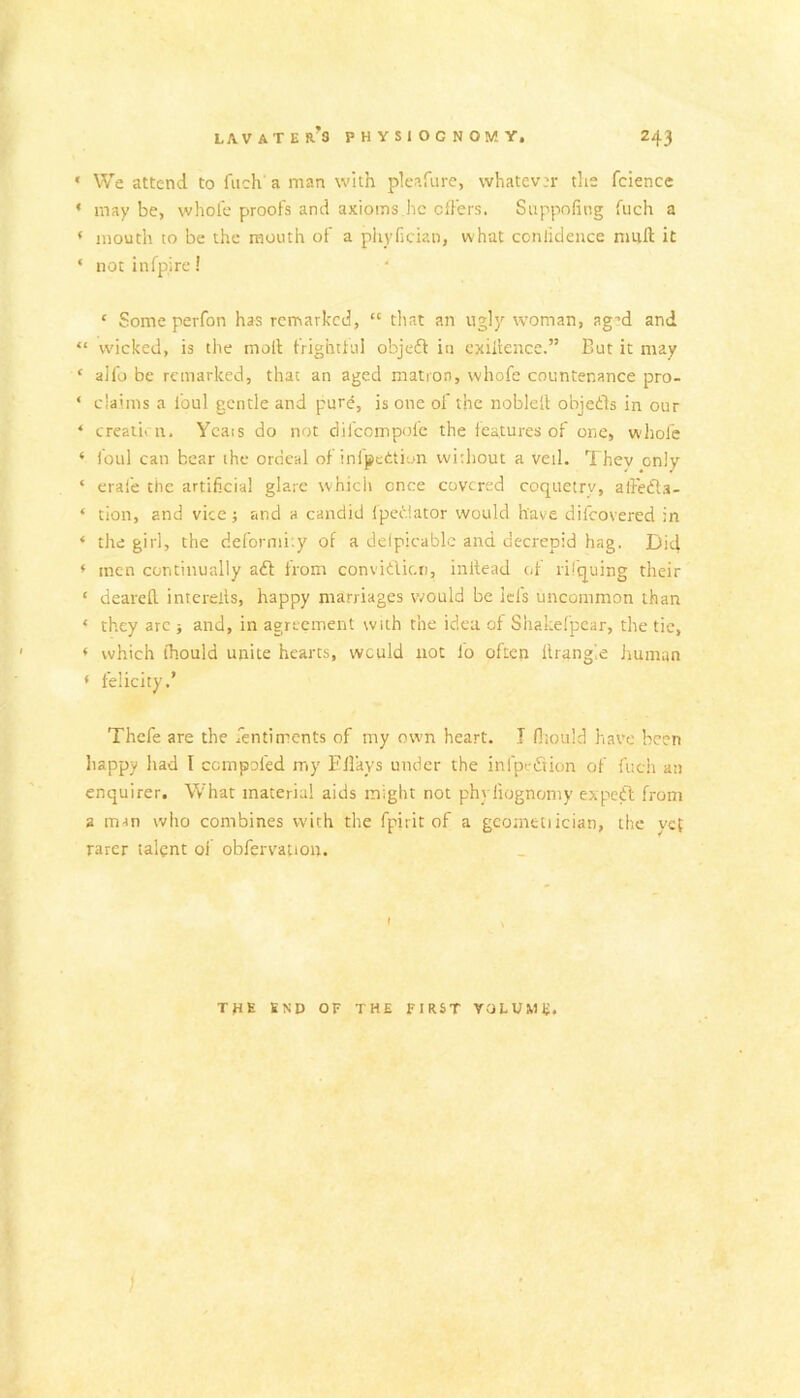 » We attend to fiich a man with pleafure, whatever the fclence ’ maybe, whole proofs and axioms he offers. Suppofing fuch a ‘ mouth to be the mouth of a phyfician, what conlidence nmft it ‘ not infpirc! ‘ Some perfon has remarked, “ tliat an ugly woman, ag-d and “ wicked, is the molt frightlul objefl in exigence.” But it may ‘ alfo be remarked, that an aged matron, whofc countenance pro- ‘ claims a foul gentle and pure, is one of the noblelt objedls in our ‘ creativ u, Ycais do not difeompofe the features of one, whole ‘ foul can bear the ordeal of infpettiun without a veil. They only ‘ erafe the artificial glare whicii once covered coquetry, affedla- ‘ tion, and vice; and a candid fpedlator would have difeovered in ‘ the girl, the deformity of a delpicablc and decrepid hag. Did ♦ men continually aft from convifticn, inltead of rifquing their ‘ dearefl. intcrells, happy marriages would be Id's uncommon than ‘ they arc j and, in agreement with the idea of Shakefpear, the tic, ‘ which ihould unite hearts, would not fo often Ilrang'.e human ‘ felicity.’ Thcfe are the fentirrents of my own heart. T fliould have been liappy liad I cempofed my Fllays under the infpeftion of fuch an enquirer. What materia! aids might not phyliognoniy expeft from a m-m who combines with the fpirit of a gcometiician, the vet rarer talent ol obfervation. I the end of the first VaLUMU. I