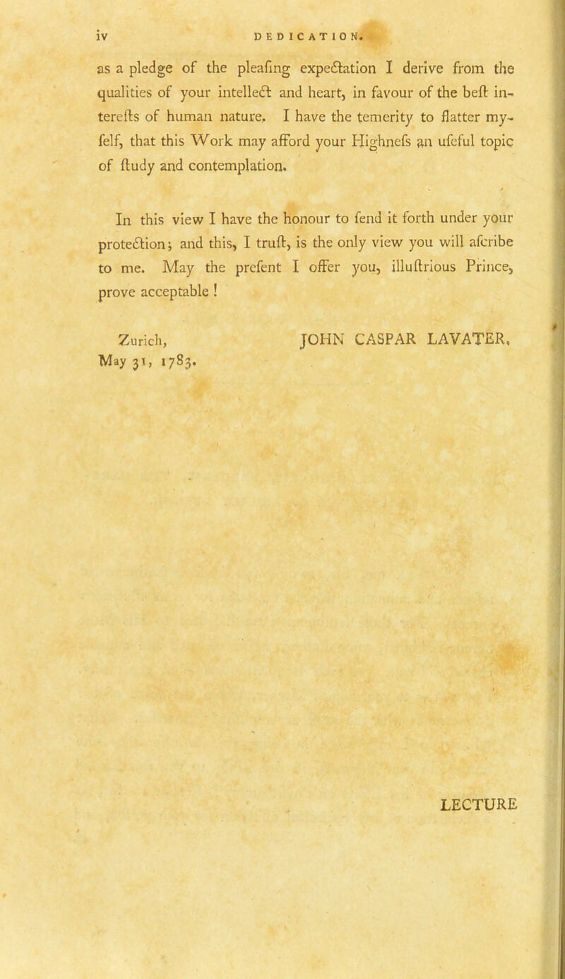 as a pledge of the pleafing expe&ation I derive from the qualities of your intellect and heart, in favour of the belt in- terefts of human nature, I have the temerity to flatter my- felf, that this Work may afford your Highnefs an ufeful topic of ftudy and contemplation. In this view I have the honour to fend it forth under your prote&ion; and this, I truft, is the only view you will afcribe to me. May the prcfent I offer you, illuftrious Prince, prove acceptable ! Zurich, JOHN CASPAR LAVATER, May 31, 17S3. LECTURE