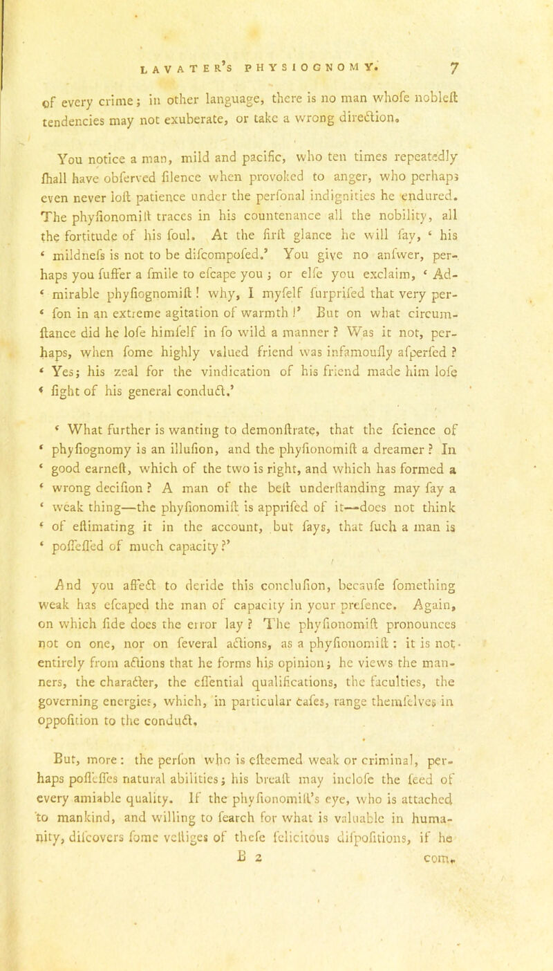 of every crime; in other language, there is no man whofe nobleft tendencies may not exuberate, or take a wrong diredlion. You notice a man, mild and pacific, who ten times repeatedly fhall have obferved filence when provoked to anger, who perhaps even never ioft patience under the perlonal indignities he endured. The phyfionomift traces in his countenance all the nobility, all the fortitude of his foul. At the firll glance he will lay, ‘ his ‘ miidnels is not to be difeompofed.’ You give no anfwer, per- haps you fuffer a fmile to efcape you ; or elfe you exclaim, ‘ Ad- ‘ mirable phyfiognomift ! why, I myfelf furprifed that very per- « fon in an extreme agitation of warmth !’ But on what circum- ftance did he lofe himlelf in fo wild a manner ? Was it not, per- haps, when fome highly valued friend was infamoufly afperfed ? * Yes; his zeal for the vindication of his friend made him lofe * fight of his general condudl.’ * What further is wanting to demonftrate, that the fcience of * phyfiognomy is an illufion, and the phyfionomift a dreamer ? In * good earned, which of the two is right, and which has formed a ‘ wrong decifion ? A man of the belt underltanding may fay a ‘ weak thing—the phyfionomilt is apprifed of it—does not think ■ of efiimating it in the account, but fays, that fueh a man is ‘ pofiefl'ed of much capacity?’ / And you affedt to deride this conclufion, becaufe fomething weak has efcaped the man of capacity in your prefence. Again, on which fide does the error lay ? The phyfionomift pronounces not on one, nor on feveral adtions, as a phyfionomift : it is not- entirely from adlions that he forms his opinion; he views the man- ners, the charadter, the efiential qualifications, the faculties, the governing energies, which, in particular Cafes, range themlelves in oppofition to the condudl. But, more: the perfon who is efteemed weak or criminal, per- haps polllflcs natural abilities; his bread may inclofe the feed of every amiable quality. If the phyfionomift’s eye, who is attached to mankind, and willing to fearch for what is valuable in huma- nity, difeovers fome velliges of thefe felicitous difpofitions, if ho B 2 com*